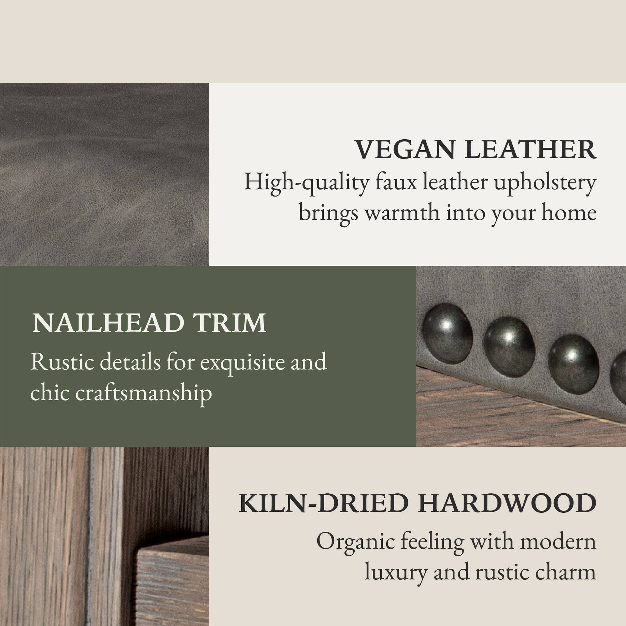 VEGAN LEATHER  
High-quality faux leather upholstery brings warmth into your home  

NAILHEAD TRIM  
Rustic details for exquisite and chic craftsmanship  

KILN-DRIED HARDWOOD  
Organic feeling with modern luxury and rustic charm