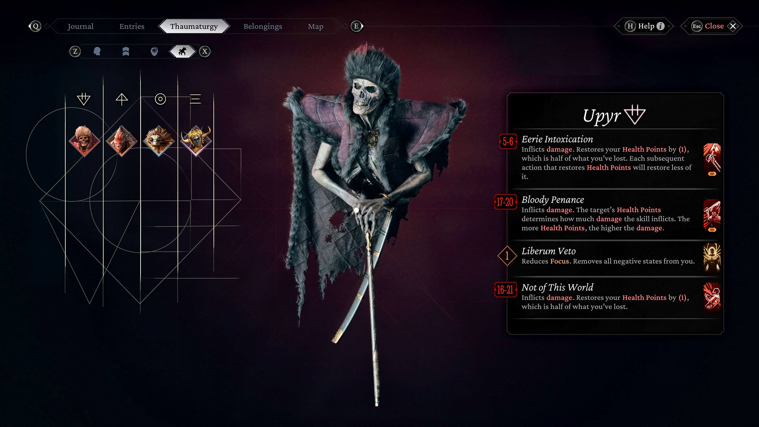 Journal Entries:
- Thaumaturgy
- Belongings
- M E H
- Help
- Esc
- Close
- X
- Z
- x
- Upyr
- 5-6
- Eerie Intoxication
- Inflicts damage. Restores your Health Points by (1), which is half of what you've lost. Each subsequent action that restores Health Points will restore less of it.
- 17-20
- Bloody Penance
- Inflicts damage. The target's Health Points determine how much damage the skill inflicts. The more Health Points, the higher the damage.
- 1
- Liberum Veto
- Reduces Focus. Removes all negative states from you.
- 16-21
- Not of This World
- Inflicts damage. Restores your Health Points by (1), which is half of what you've lost.