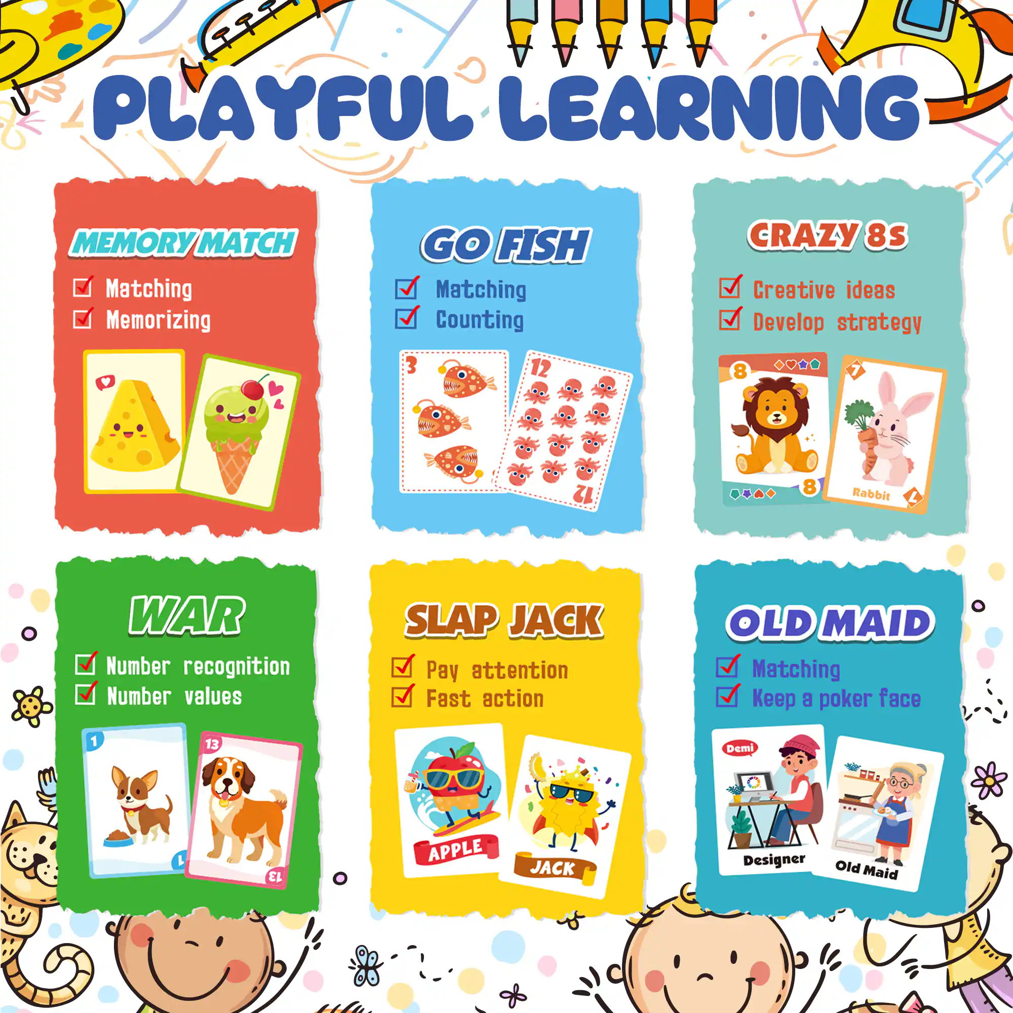 **Playful Learning**

- **Memory Match**
  - Matching
  - Memorizing

- **Go Fish**
  - Matching
  - Counting

- **Crazy 8s**
  - Creative ideas
  - Develop strategy

- **War**
  - Number recognition
  - Number values

- **Slap Jack**
  - Pay attention
  - Fast action

- **Old Maid**
  - Matching
  - Keep a poker face