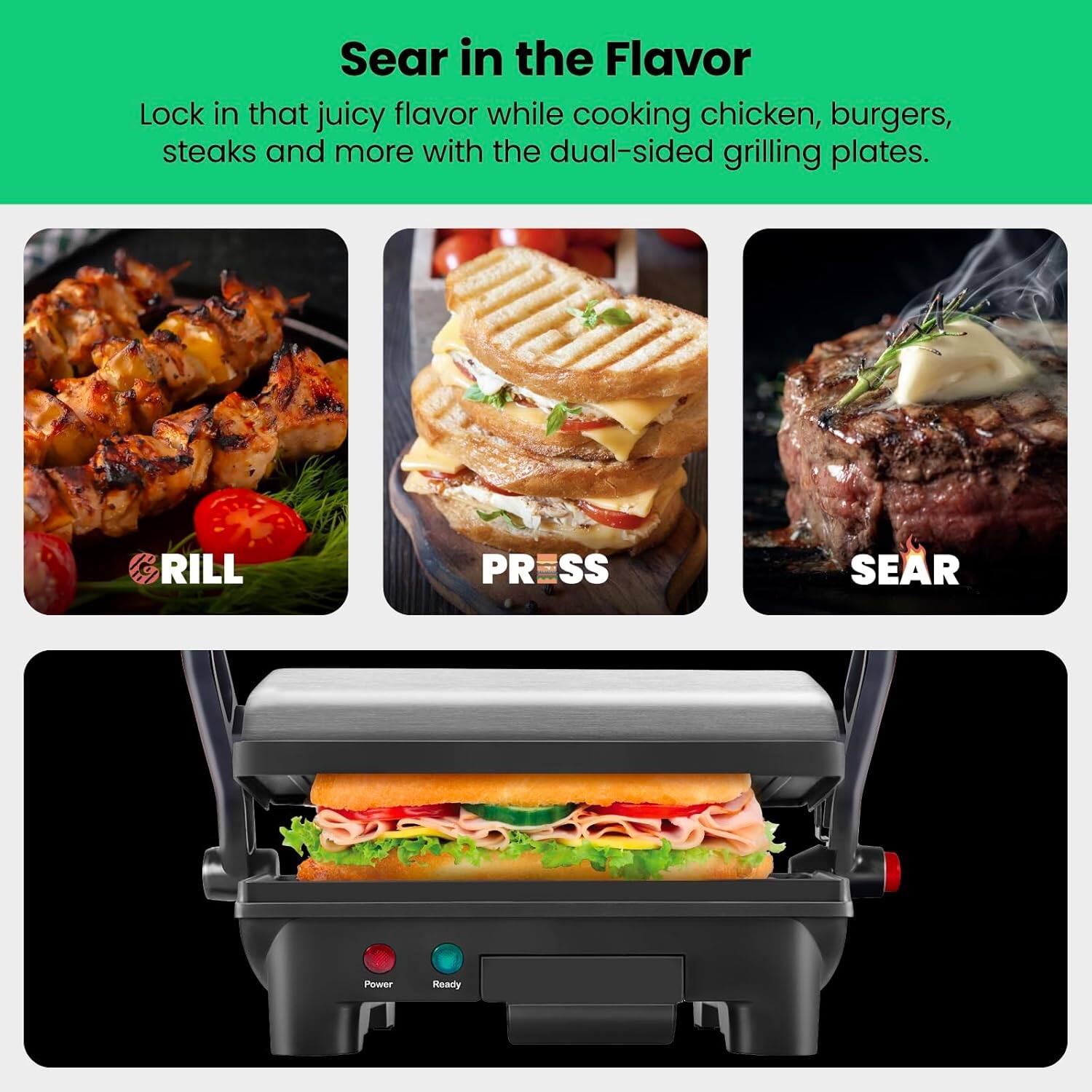 Sear in the Flavor

Lock in that juicy flavor while cooking chicken, burgers, steaks and more with the dual-sided grilling plates.

GRILL  
PRESS  
SEAR