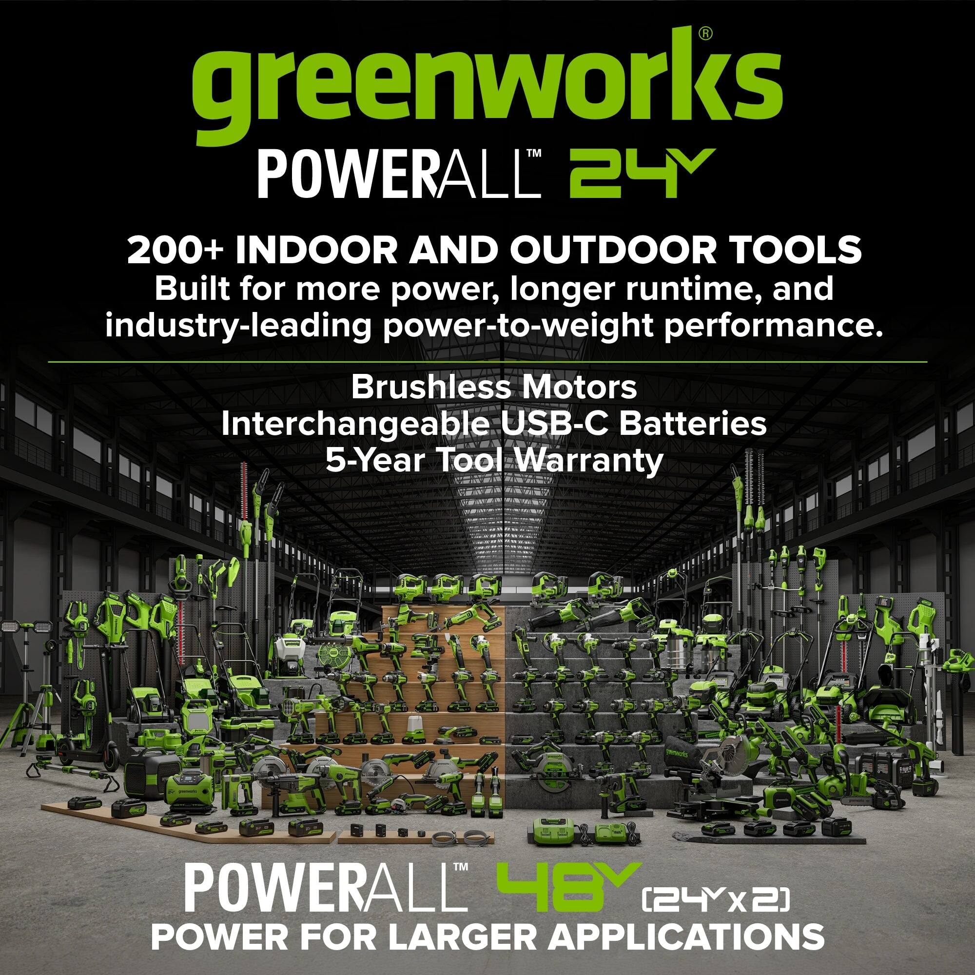 greenworks POWERALL 24Y  
200+ INDOOR AND OUTDOOR TOOLS  
Built for more power, longer runtime, and industry-leading power-to-weight performance.  
Brushless Motors  
Interchangeable USB-C Batteries  
5-Year Tool Warranty  

premply  
TM POWERALL 48Y [24Yx2]  
POWER FOR LARGER APPLICATIONS