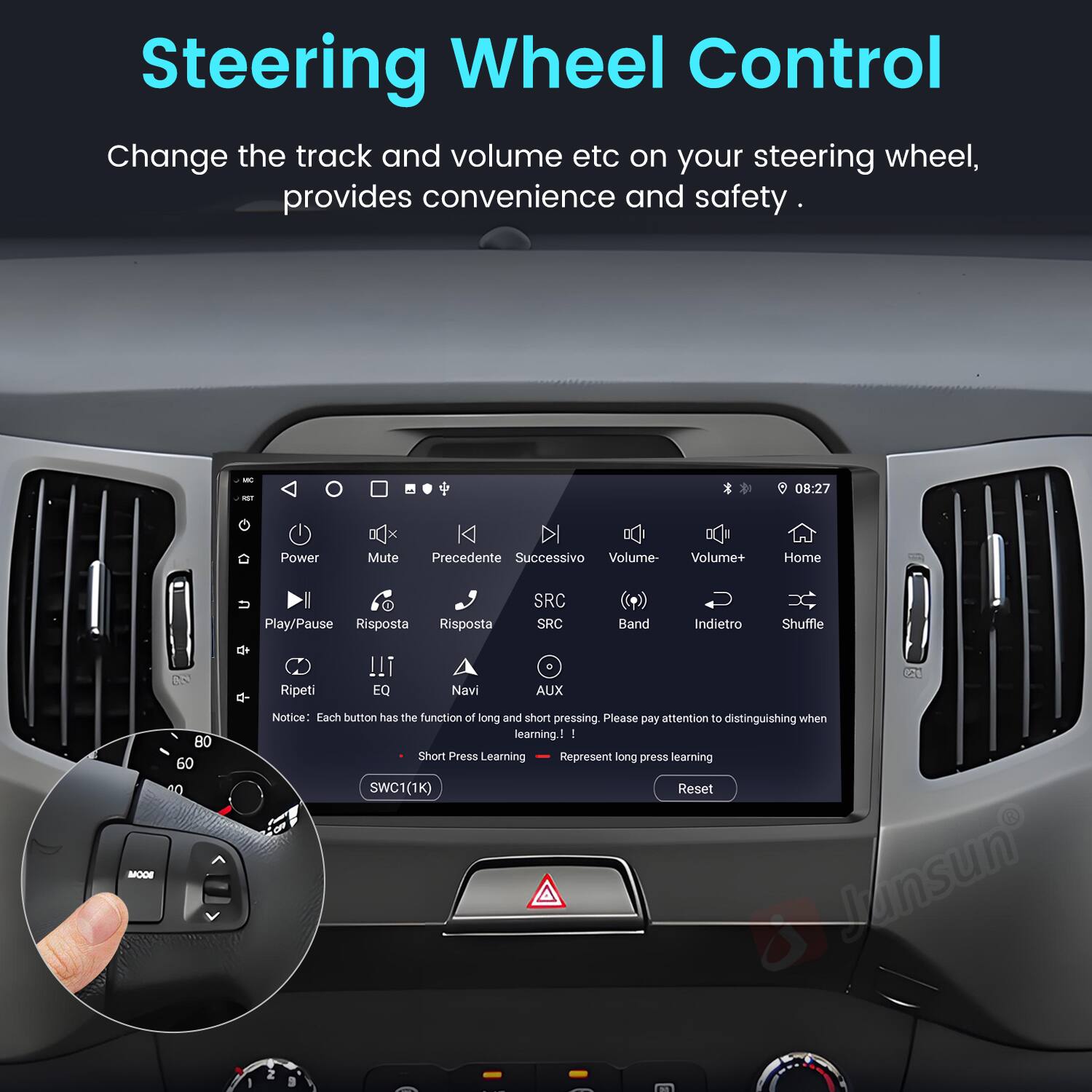 Steering Wheel Control  
Change the track and volume etc on your steering wheel, provides convenience and safety.  

- Power  
- Mute  
- Precedente  
- Successivo  
- Volume-  
- Volume+  
- Home  
- Play/Pause  
- Risposta  
- Risposta  
- SRC  
- SRC  
- Band  
- Indietro  
- Shuffle  
- MOOE  
- 2  
- 80  
- 60  
- 40  
- 4-  
- Ripeti  
- EQ  
- Navi  
- AUX  

Notice: Each button has the function of long and short pressing. Please pay attention to distinguishing when learning!  

- Short Press Learning  
- Long Press Learning  

SWC1(1K)  
Reset  

Jansun