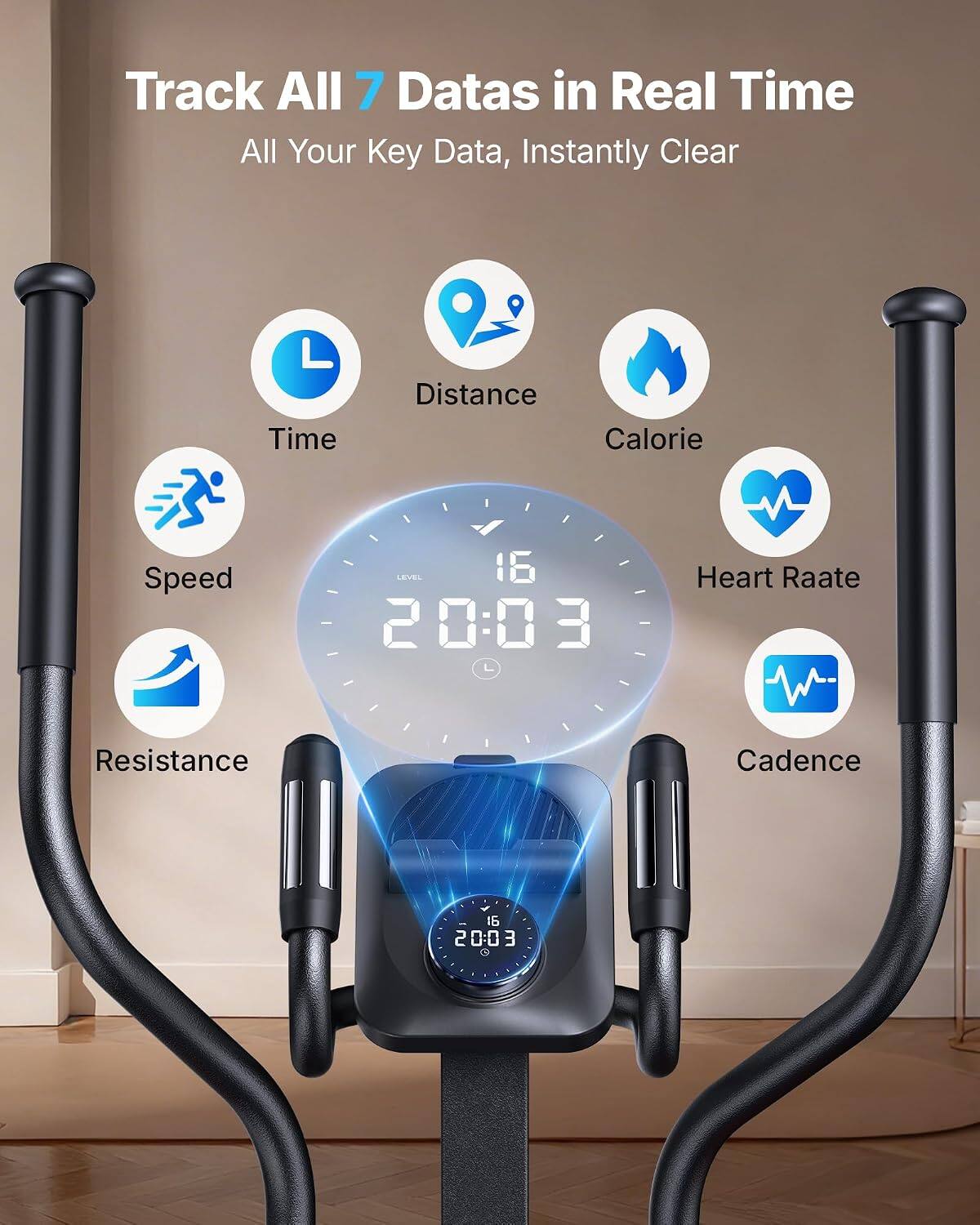 Track All 7 Datas in Real Time  
All Your Key Data, Instantly Clear  

Time  
Distance  
Calorie  
Speed  
LEVEL 16 20:03  
Heart Rate  
Resistance  
Cadence