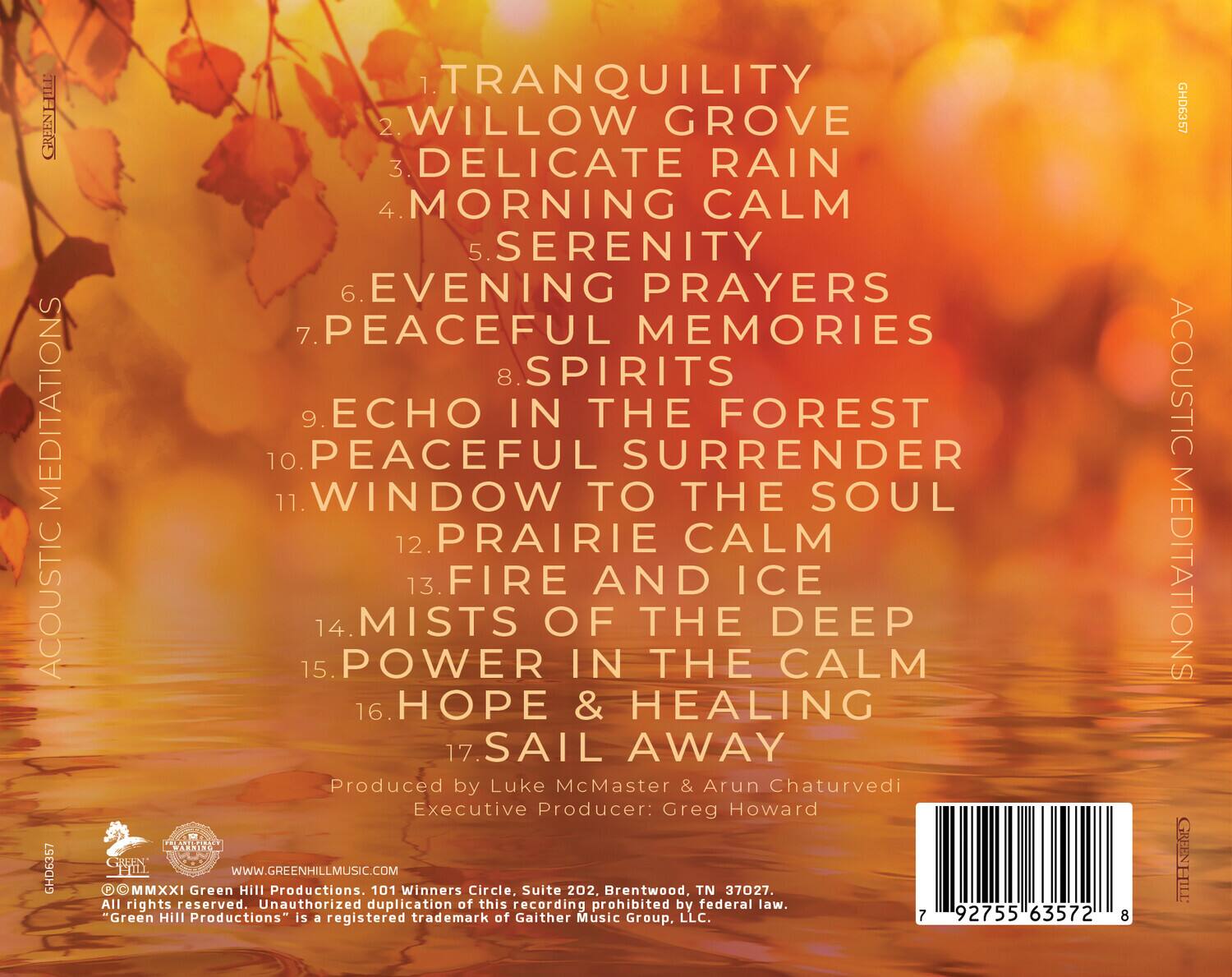 ACOUSTIC MEDITATIONS  
GREEN HILL  
GHD6357  

1. TRANQUILITY  
2. WILLOW GROVE  
3. DELICATE RAIN  
4. MORNING CALM  
5. SERENITY  
6. EVENING PRAYERS  
7. PEACEFUL MEMORIES  
8. SPIRITS  
9. ECHO IN THE FOREST  
10. PEACEFUL SURRENDER  
11. WINDOW TO THE SOUL  
12. PRAIRIE CALM  
13. FIRE AND ICE  
14. MISTS OF THE DEEP  
15. POWER IN THE CALM  
16. HOPE & HEALING  
17. SAIL AWAY  

Produced by Luke McMaster & Arun Chaturvedi  
Executive Producer: Greg Howard  

Green Hill Productions  
101 Winners Circle, Suite 202, Brentwood, TN 37027  
All rights reserved. Unauthorized duplication of this recording prohibited by federal law.  
"Green Hill Productions" is a registered trademark of Gaither Music Group, LLC.  

WWW.GREENHILLMUSIC.COM  

© MMXXI Green Hill Productions. 1