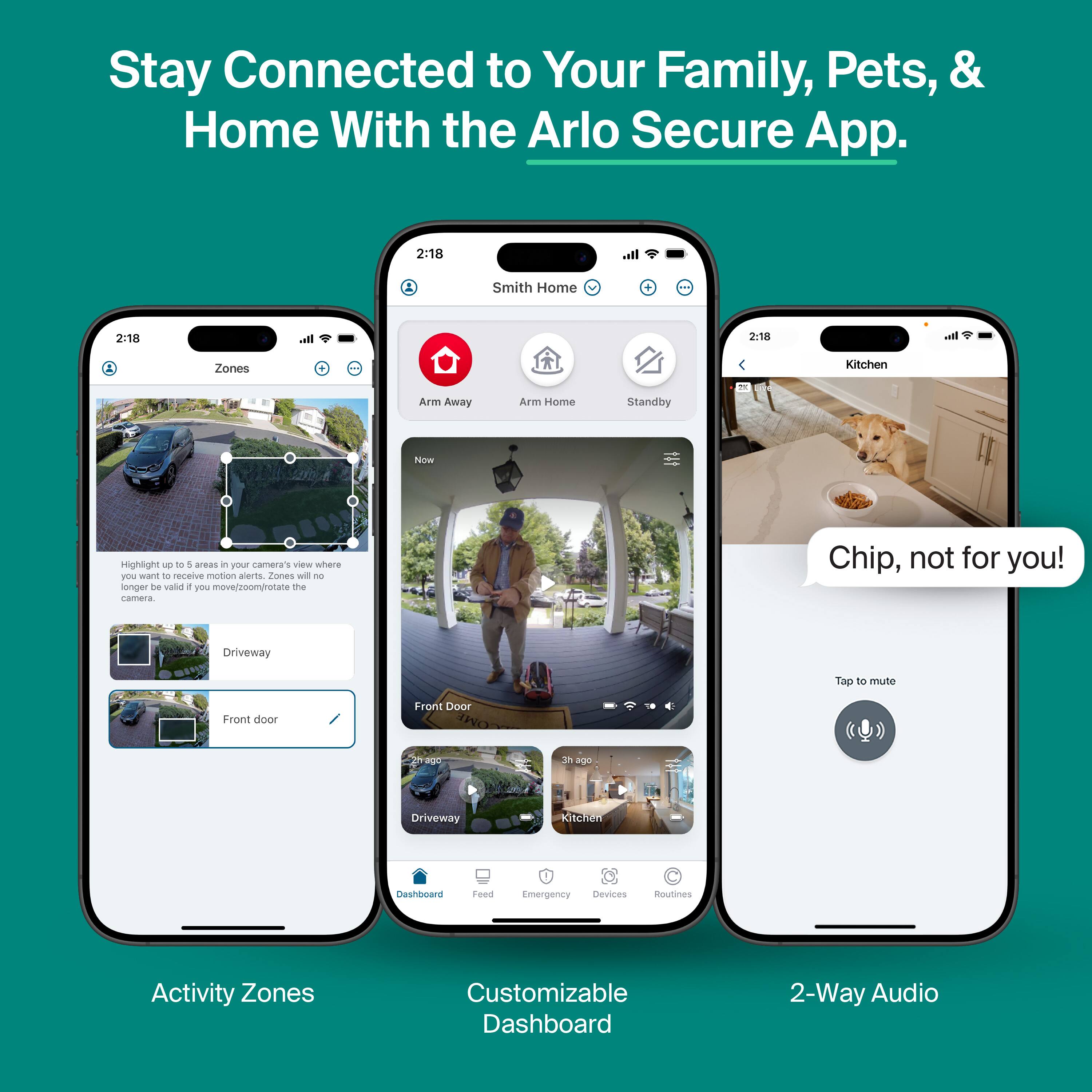 Stay Connected to Your Family, Pets, & Home With the Arlo Secure App.

2:18 Smith Home
2:18 all 2.18 Ib Zones Kitchen Arm Away Arm Home Standby

Now Highlight up to 5 areas in your camera's view where you want to receive motion alerts. Zones will no longer be valid if you move/zoom/rotate the camera.

Driveway
Front Door

Chip, not for you!

Customizable Dashboard
2-Way Audio
