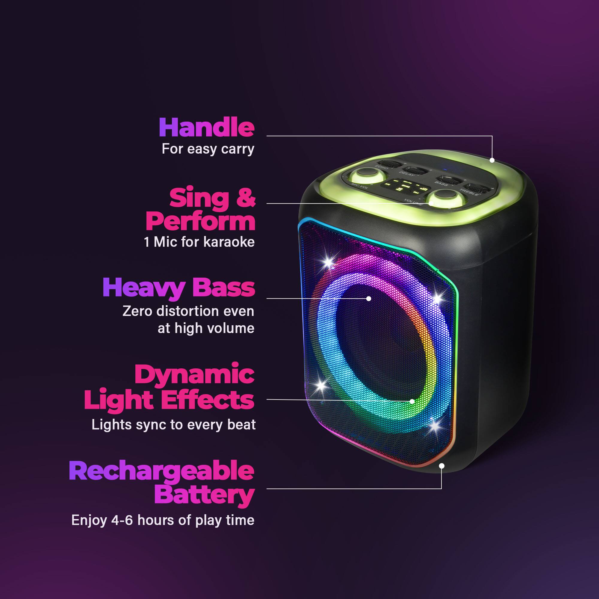 Handle For easy carry  
Sing & Perform  
1 Mic for karaoke  
Heavy Bass  
Zero distortion even at high volume  
Dynamic Light Effects  
Lights sync to every beat  
Rechargeable Battery  
Enjoy 4-6 hours of play time