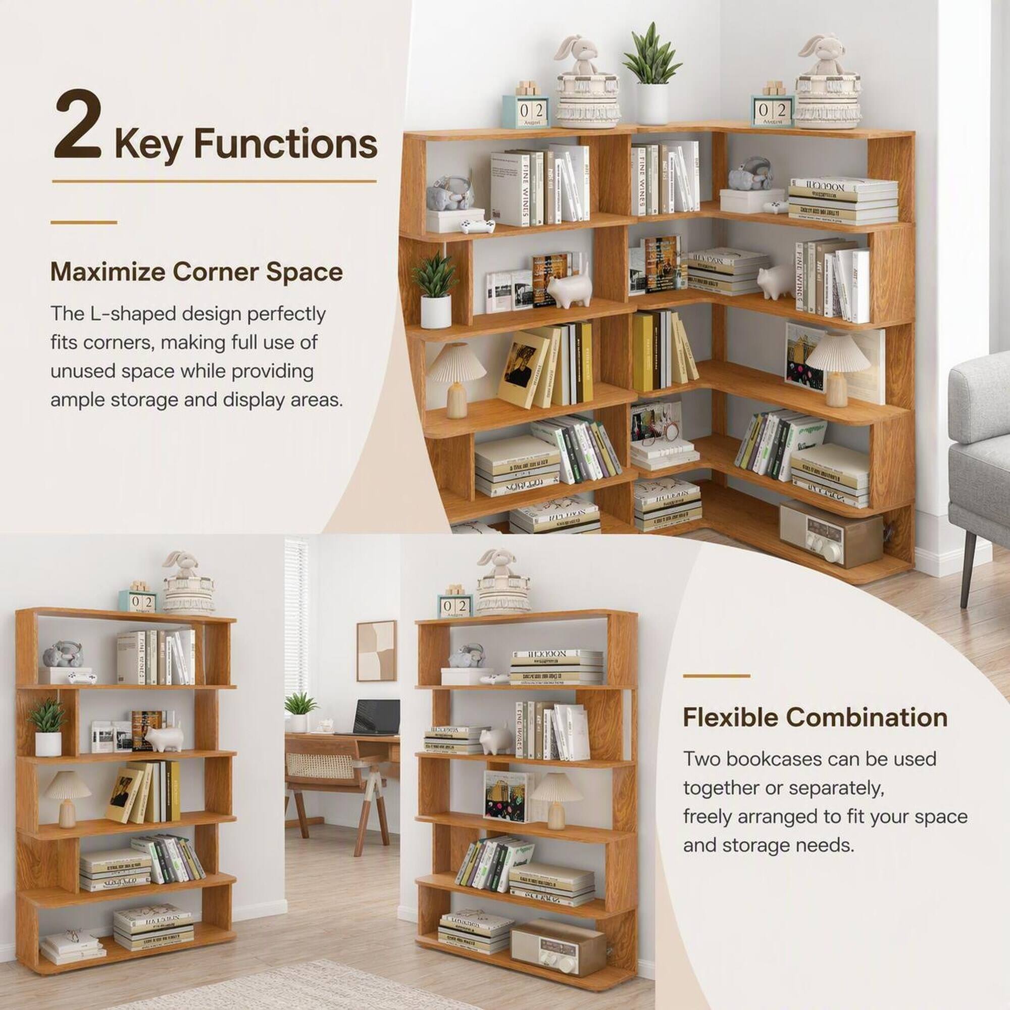 2 Key Functions

Maximize Corner Space
The L-shaped design perfectly fits corners, making full use of unused space while providing ample storage and display areas.

Flexible Combination
Two bookcases can be used together or separately, freely arranged to fit your space and storage needs.