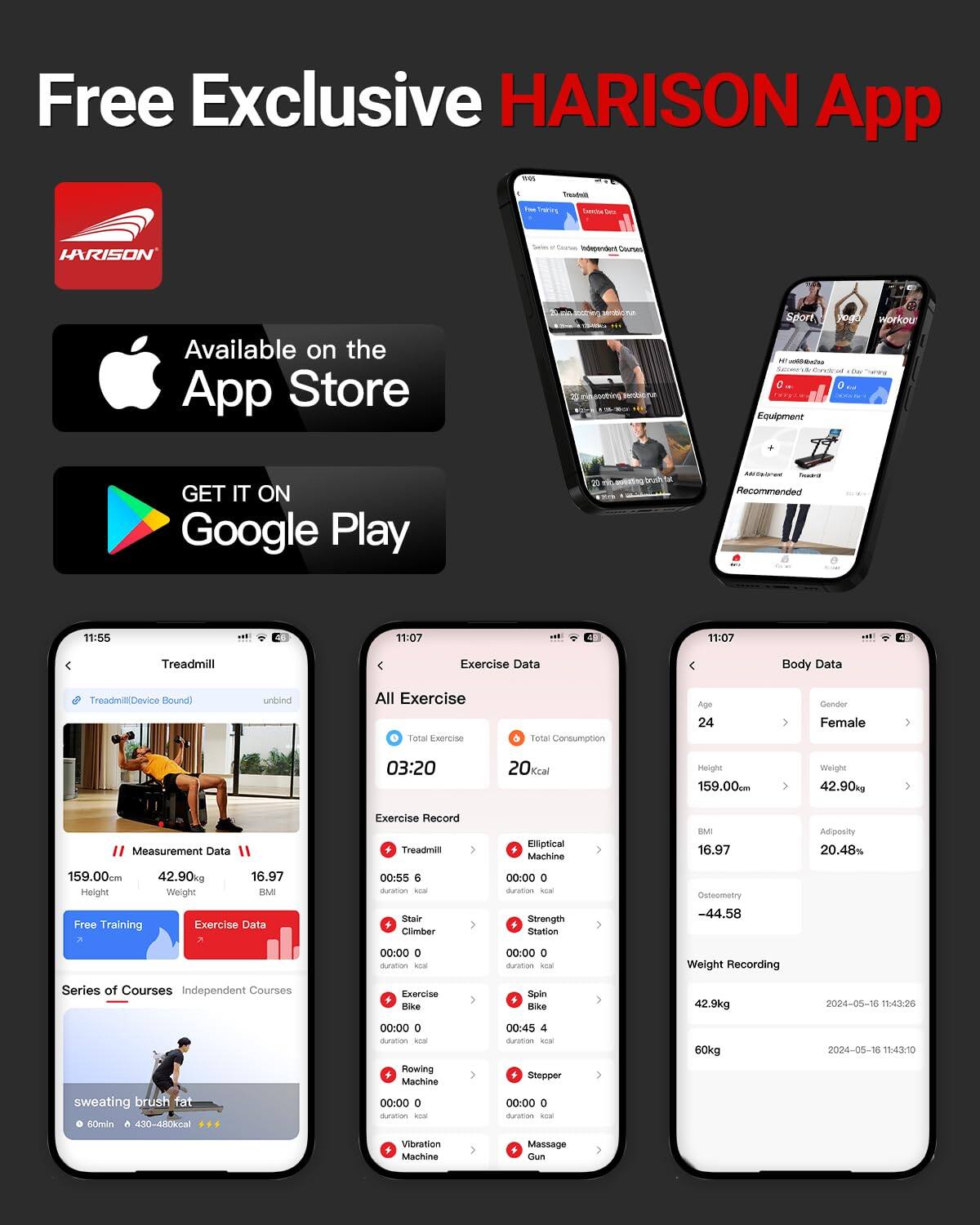Free Exclusive HARISON App

Available on the App Store

GET IT ON Google Play

Treadmill
- TreadmillDevice Bound
- unbind
- Measurement Data
  - Height: 159.00cm
  - Weight: 42.90kg
  - BMI: 16.97
- Free Training
- Exercise Data
- Series of Courses
- Independent Courses
- sweating brush fat
  - 60min
  - 430-480kcal

Exercise Data
- All Exercise: 03:20
- Total Exercise: 20kcal
- Total Consumption: 20kcal
- Exercise Record
  - Treadmill: 00:55, 5kcal
  - Stair Climber: 00:00, 0kcal
  - Elliptical Machine: 00:00, 0kcal
  - Strength Station: 00:00, 0kcal
  - Spin Bike: 00:45, 4kcal
  - Rowing Machine: 00:00,