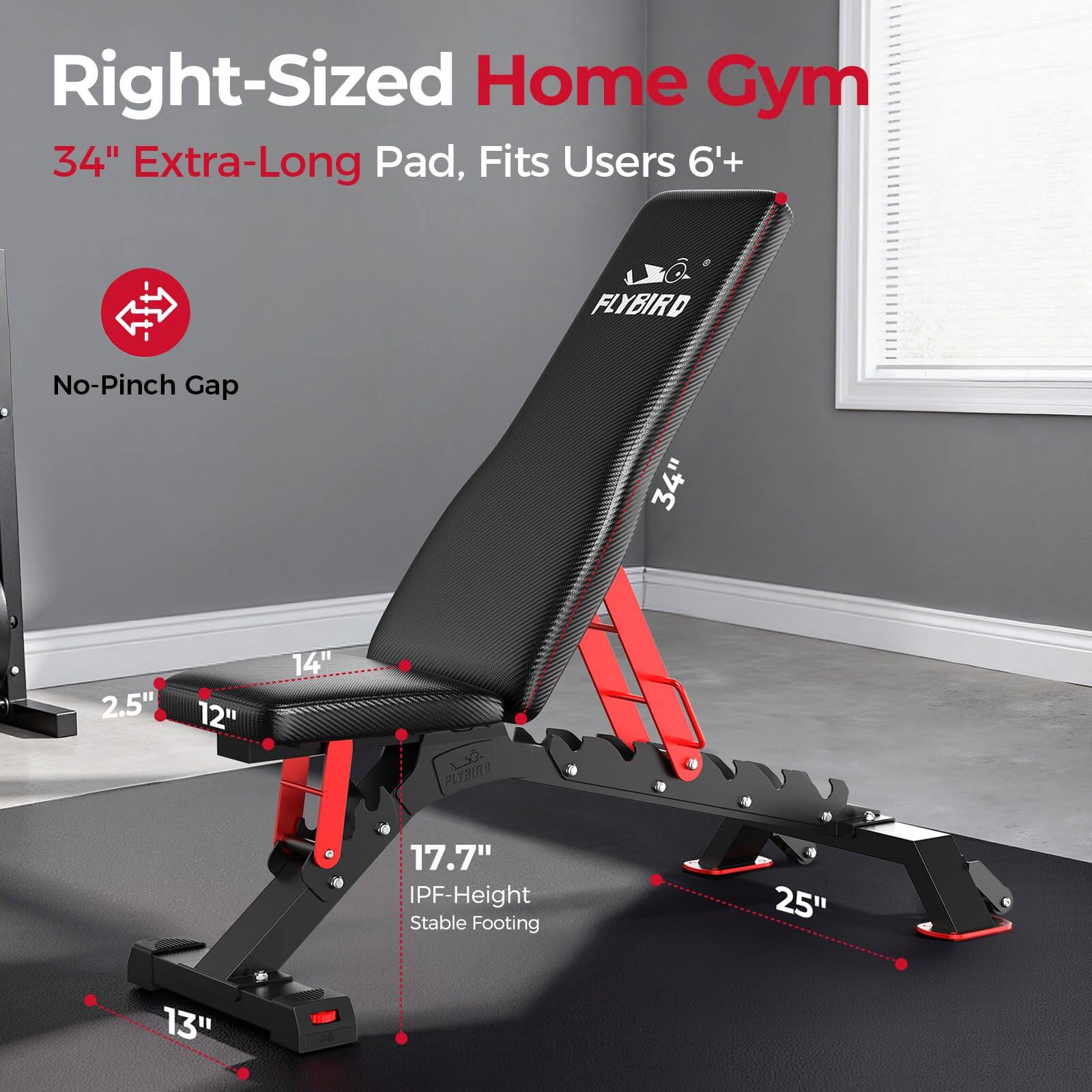 Right-Sized Home Gym  
34" Extra-Long Pad, Fits Users 6'+  
FLYBIRD No-Pinch Gap  
34"  
2.5"  
12"  
14"  
17.7" IPF-Height Stable Footing  
25"  
13"