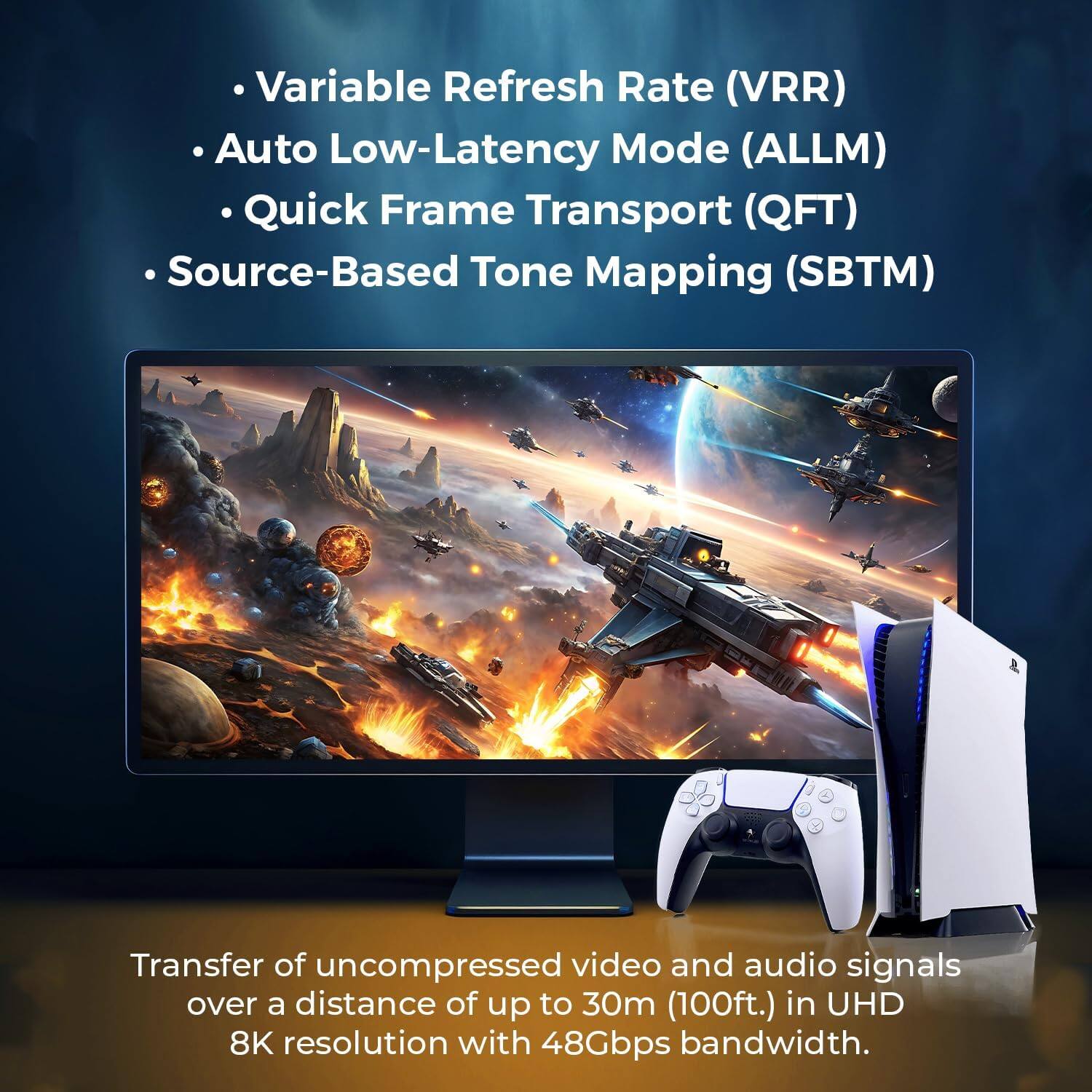 Variable Refresh Rate (VRR)  
Auto Low-Latency Mode (ALLM)  
Quick Frame Transport (QFT)  
Source-Based Tone Mapping (SBTM)  

Transfer of uncompressed video and audio signals over a distance of up to 30m (100ft.) in UHD 8K resolution with 48Gbps bandwidth.
