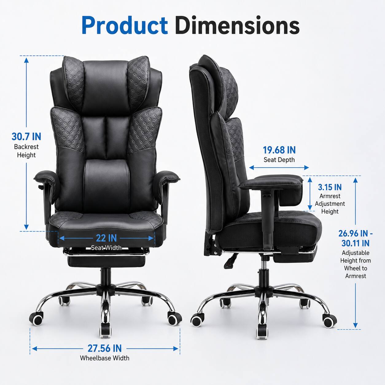 Product Dimensions  
Backrest Height: 30.7 IN  
Seat Depth: 19.68 IN  
Armrest Adjustment Height: 3.15 IN  
Seat Width: 22 IN  
Adjustable Height from Wheel to Armrest: 26.96 IN - 30.11 IN  
Wheelbase Width: 27.56 IN