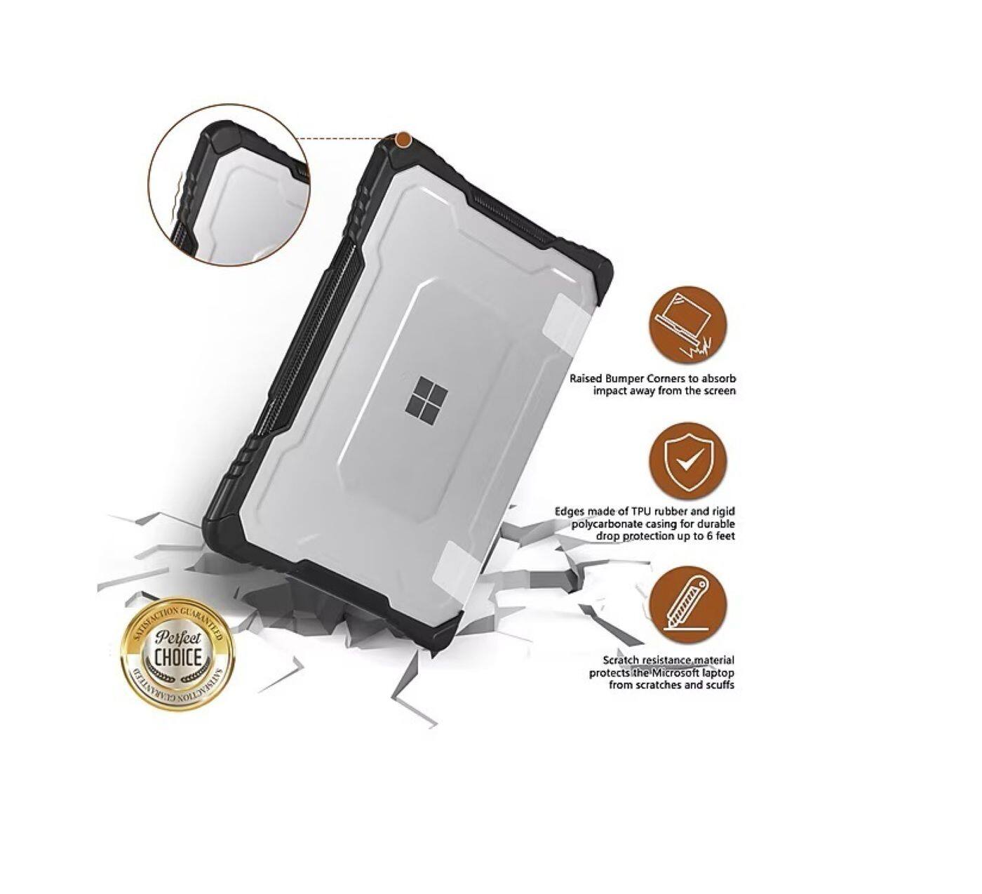 Raised Bumper Corners to absorb impact away from the screen  
Edges made of TPU rubber and rigid polycarbonate casing for durable drop protection up to 5 feet  
Scratch resistance material protects the Microsoft laptop from scratches and scuffs  

SATISFACTION GUARANTEED  
Perfect CHOICE  
GUARANTEED