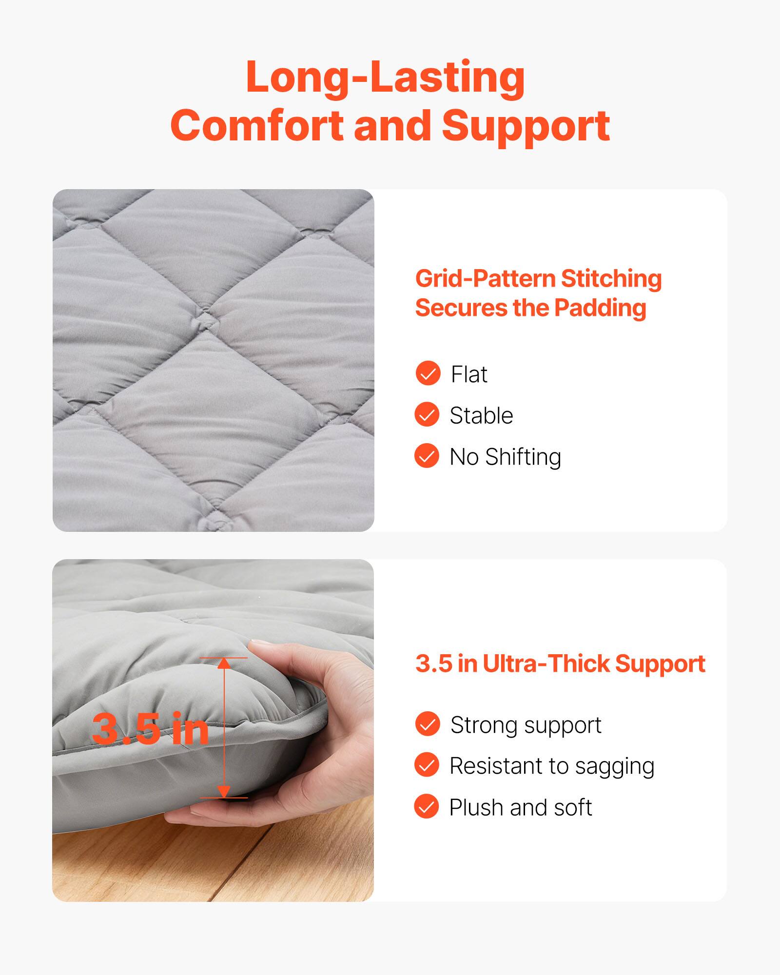 Long-Lasting Comfort and Support

Grid-Pattern Stitching Secures the Padding
- Flat
- Stable
- No Shifting

3.5 in Ultra-Thick Support
- Strong support
- Resistant to sagging
- Plush and soft