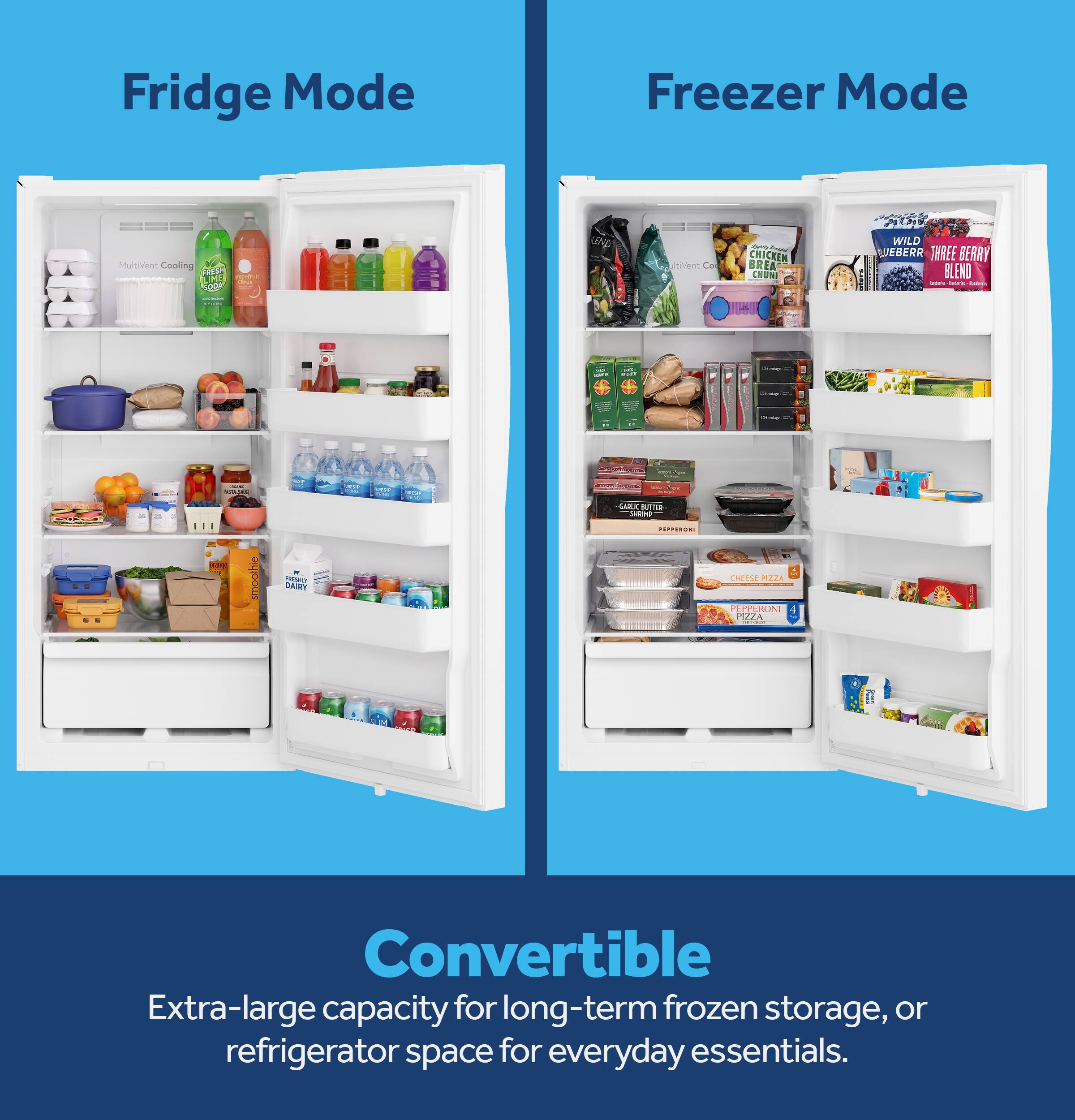 Fridge Mode  
Freezer Mode  
MultiVent Cooling FRESH 3m SODA  
LEND  
itiVent Co  
DM - CHICKEN BREA CHUNI  
2019 WILD EBERR THREE BERRY BLEND Acioria Naterial kettork  
minute  
BEURLE  
Ovence  
ARTIFICIAL  
Diveries  
- VIA  
Non  
smoothie  
PROPO DAIRY  
GARLY BUTTER SHAMP PEPPERONI  
CHEESE PIZZA PEPPERONI PIZZA  
Convertible  
Extra-large capacity for long-term frozen storage, or refrigerator space for everyday essentials.