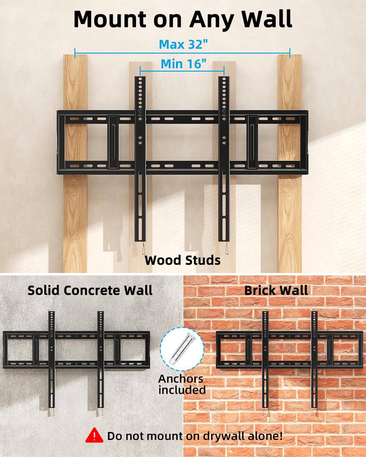 Mount on Any Wall  
Max 32"  
Min 16"  
Wood Studs  
Solid Concrete Wall  
Brick Wall  
Anchors included!  
Do not mount on drywall alone!