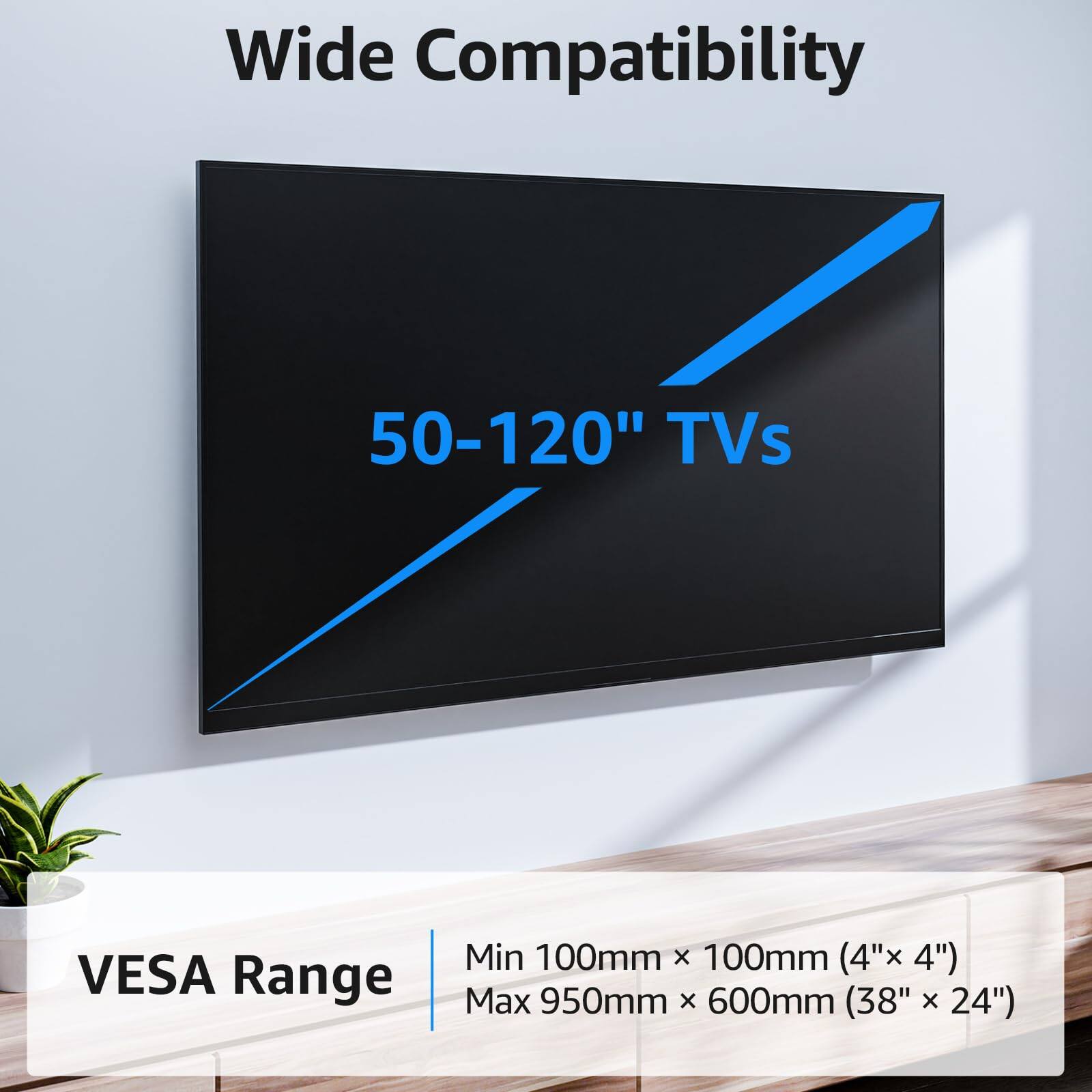 Wide Compatibility  
50-120" TVs  

VESA Range  
Min 100mm x 100mm (4" x 4")  
Max 950mm x 600mm (38" x 24")