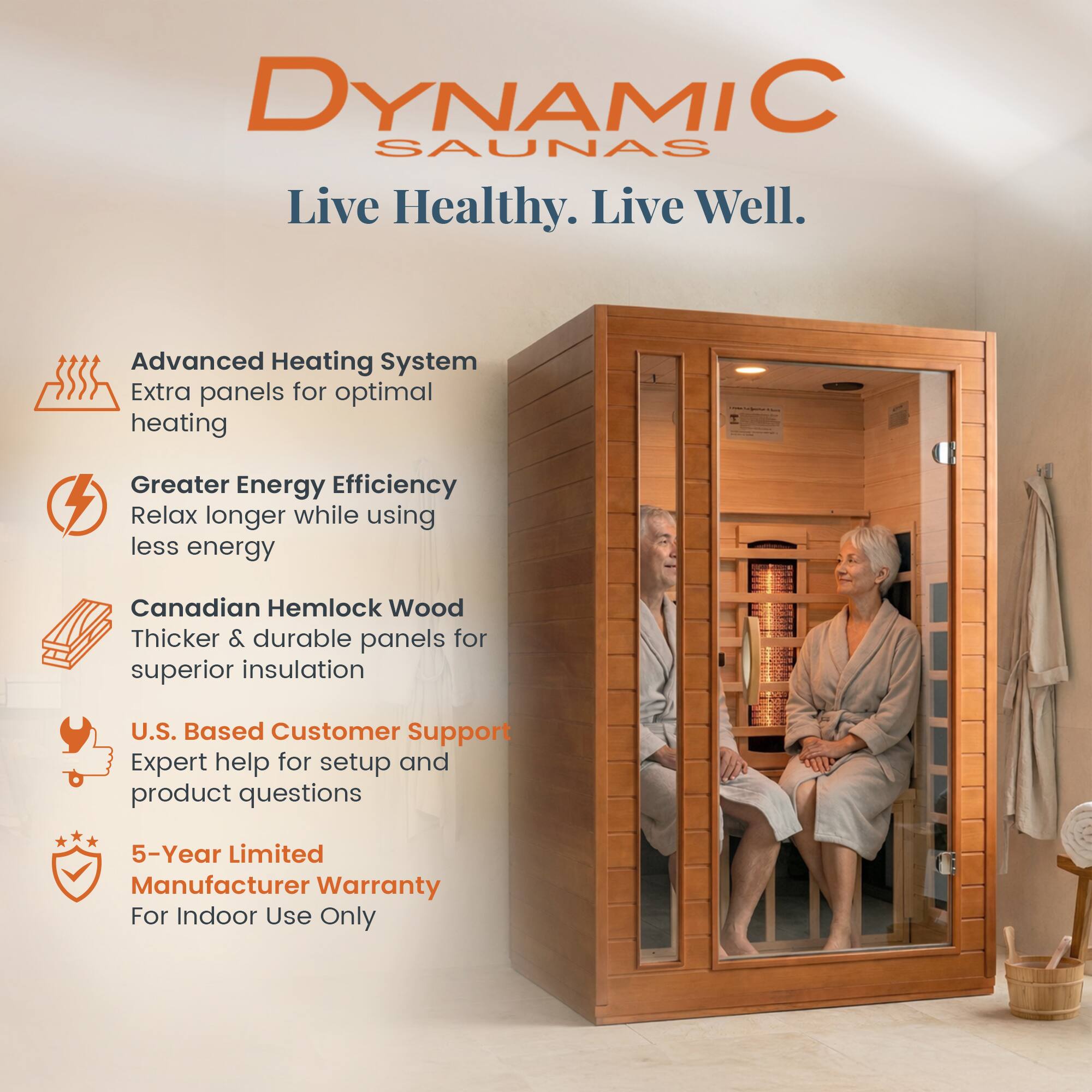 DYNAMIC SAUNAS  
Live Healthy. Live Well.

- Advanced Heating System  
  Extra panels for optimal heating

- Greater Energy Efficiency  
  Relax longer while using less energy

- Canadian Hemlock Wood  
  Thicker & durable panels for superior insulation

- U.S. Based Customer Support  
  Expert help for setup and product questions

- 5-Year Limited Manufacturer Warranty  
  For Indoor Use Only