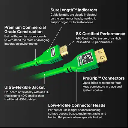 SureLength™ Indicators
Cable lengths are clearly indicated on the connector heads, making it easy to organize for installations.
Premium Commercial Grade Construction
Built with premium components to withstand the most challenging integration environments.
8K Certified Performance
ATC Certified to ensure Ultra High Resolution 8K performance.
ProGrip™ Connectors
Up to 16lbs of retention force keep connectors in place and systems online.
Ultra-Flexible Jacket
Un-heard of flexibility with an O.D. that is up to 40% smaller than traditional HDMI cables.
Low-Profile Connector Heads
Perfect for use in tight spaces including surface access boxes, equipment racks and behind flat panels where space is limited.