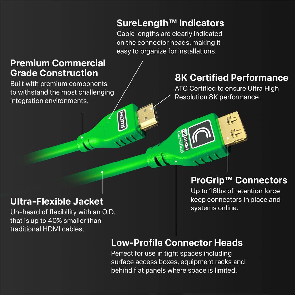 SureLength™ Indicators  
Cable lengths are clearly indicated on the connector heads, making it easy to organize for installations.  

Premium Commercial Grade Construction  
Built with premium components to withstand the most challenging integration environments.  

8K Certified Performance  
ATC Certified to ensure Ultra High Resolution 8K performance.  

ProGrip™ Connectors  
Up to 16lbs of retention force keep connectors in place and systems online.  

Ultra-Flexible Jacket  
Un-heard of flexibility with an O.D. that is up to 40% smaller than traditional HDMI cables.  

Low-Profile Connector Heads  
Perfect for use in tight spaces including surface access boxes, equipment racks and behind flat panels where space is limited.