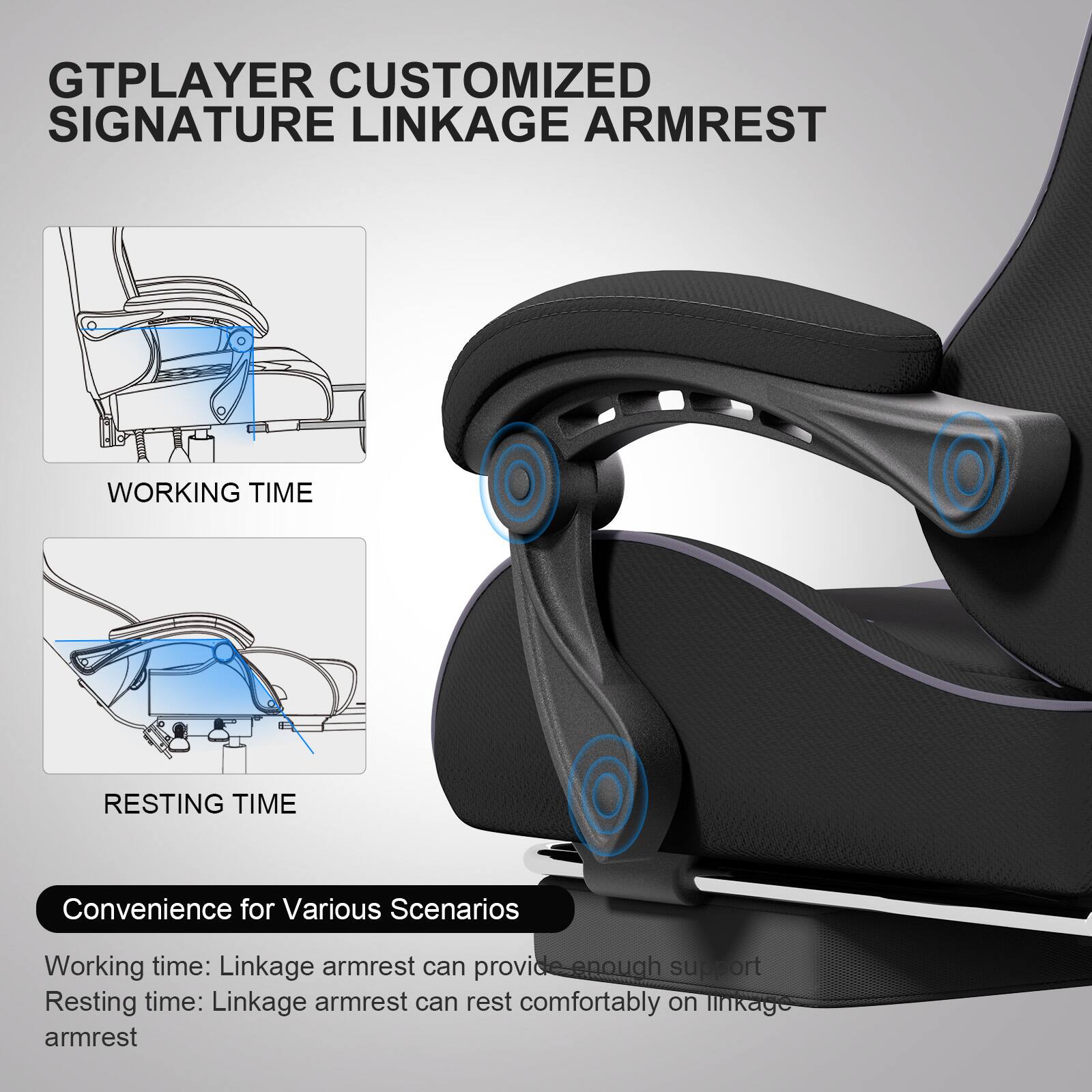 GTPLAYER CUSTOMIZED SIGNATURE LINKAGE ARMREST

WORKING TIME

RESTING TIME

Convenience for Various Scenarios

Working time: Linkage armrest can provide enough support

Resting time: Linkage armrest can rest comfortably on linkage armrest