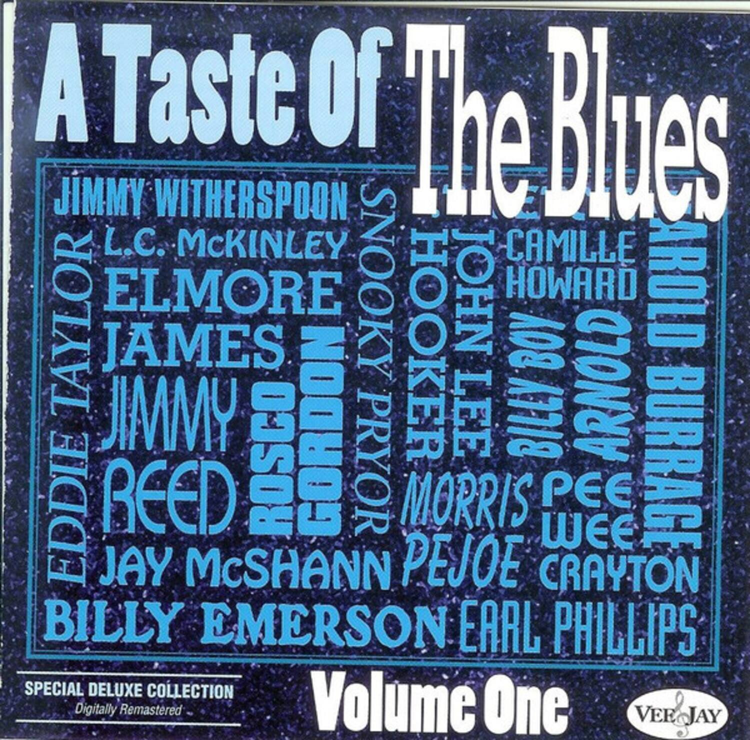 A Taste of The Blues

JIMMY WITHERSPOON  
L.C. MCKINLEY  
ELMORE JAMES  
JIMMY ROSCO GORDON  
EDDIE REED  
JAY McSHANN  
BILLY EMERSON  
EARL PHILLIPS  
SPECIAL DELUXE COLLECTION  
Digitally Remastered  
Volume One  

JOHN HOWARD  
CAMILLE TAYLOR  
SNOOKY HOOKER  
AROLD BURRAGE  
MORRIS PEE WEE  
PEJOE CRAYTON  
VER JAY
