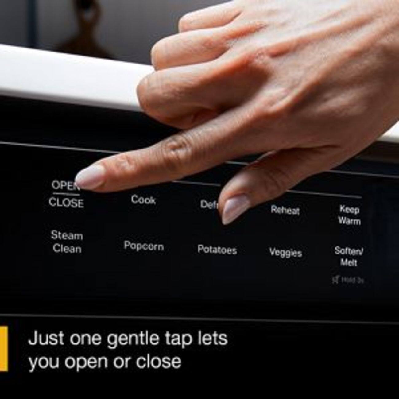 OPEN CLOSE  
Steam Clean  
Cook  
Popcorn  
Defrost  
Reheat  
Potatoes  
Veggies  
Keep Warm  
Soften/ Melt  

Just one gentle tap lets you open or close