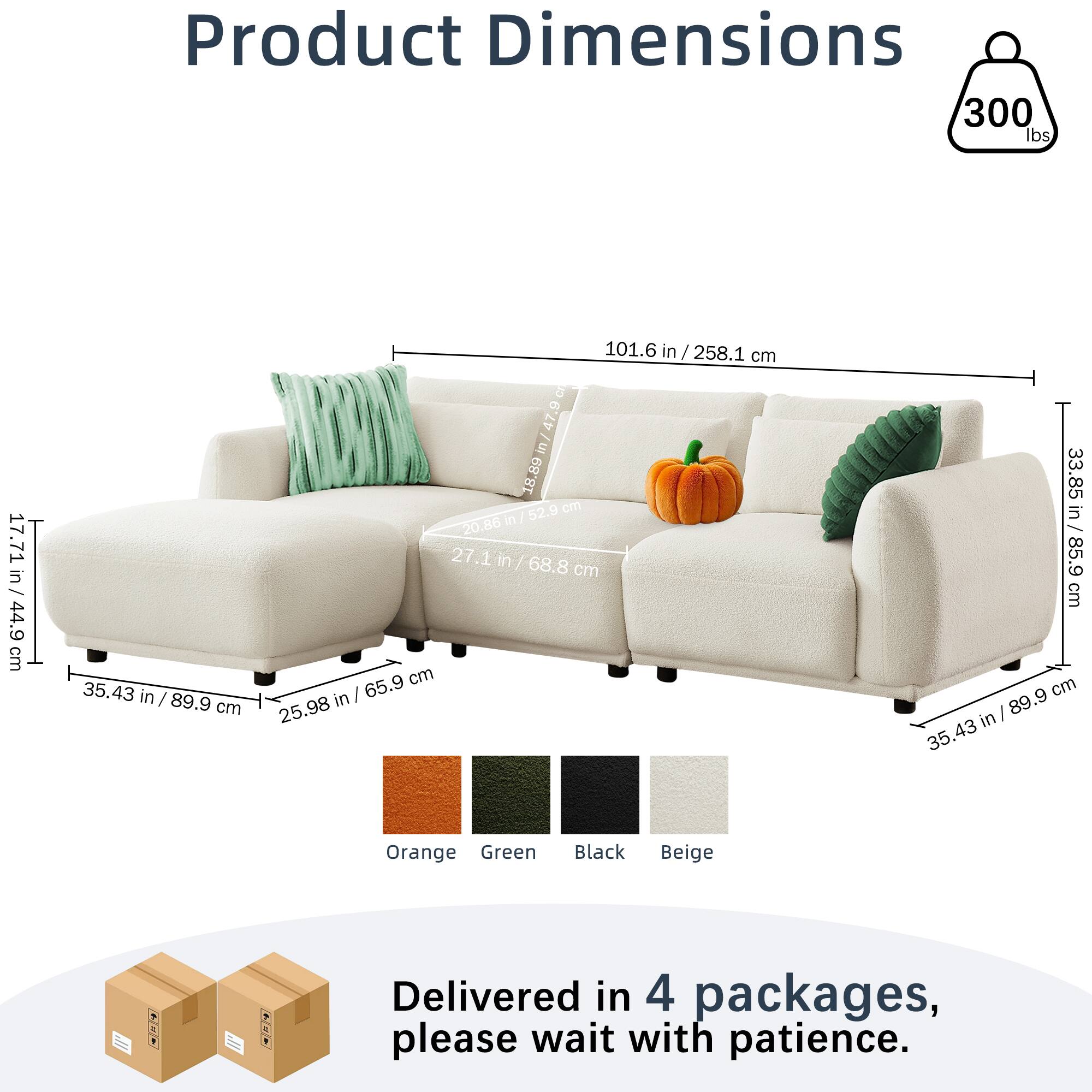 Product Dimensions  
300 lbs  
101.6 in / 258.1 cm  
17.71 in / 44.9 cm  
35.43 in / 89.9 cm  
27.1 in / 68.8 cm  
33.85 in / 85.9 cm  
Orange Green Black Beige  

Delivered in 4 packages, please wait with patience.