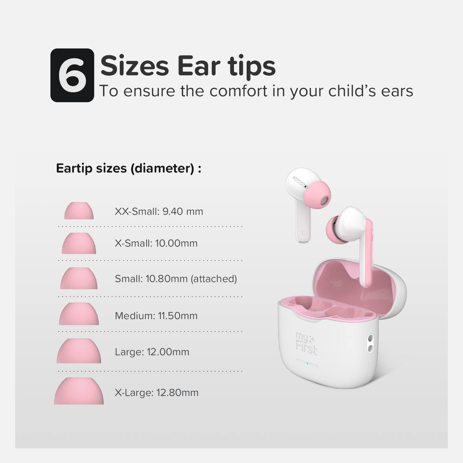 6 Sizes Ear tips  
To ensure the comfort in your child's ears  

Eartip sizes (diameter):  
XX-Small: 9.40 mm  
X-Small: 10.00 mm  
Small: 10.80 mm (attached)  
Medium: 11.50 mm  
Large: 12.00 mm  
X-Large: 12.80 mm