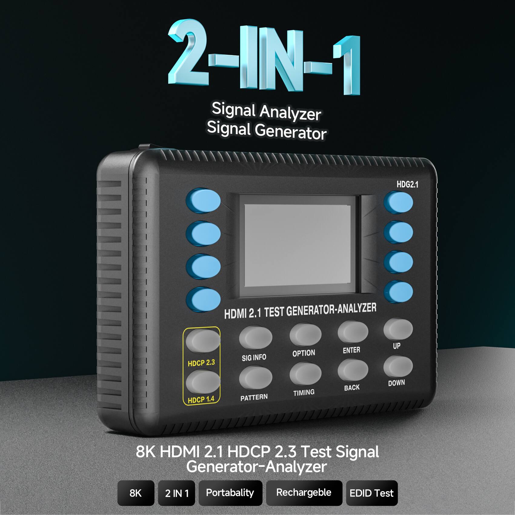2-IN-1  
Signal Analyzer  
Signal Generator  

HDG2.1  

HDMI 2.1 TEST GENERATOR-ANALYZER  

HDCP 2.3  
HDCP 1.4  

8K HDMI 2.1 HDCP 2.3 Test Signal Generator-Analyzer  

8K  
2 IN 1  
Portability  
Rechargeable  
EDID Test  

HDMI 2.1  
SIG INFO  
OPTION  
ENTER  
UP  
TIMING  
BACK  
DOWN  
PATTERN  

HDCP 2.3  
HDCP 1.4