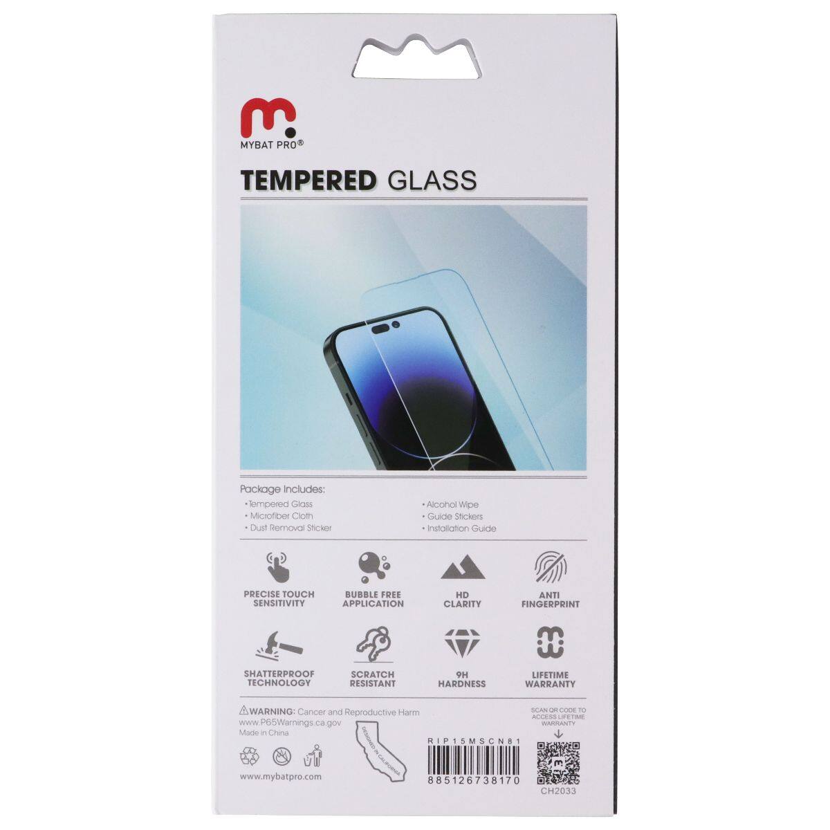 E. MYBAT PRO TEMPERED GLASS

Package Includes: 
- Tempered Glass
- Microfiber Cloth
- Dust Removal Sticker
- Alcohol Wipe
- Guide Stickers
- Installation Guide

PRECISE TOUCH SENSITIVITY
BUBBLE FREE APPLICATION
HD CLARITY
ANTI FINGERPRINT
SHATTERPROOF TECHNOLOGY
SCRATCH RESISTANT
9H HARDNESS
LIFETIME WARRANTY

WARNING: Cancer and Reproductive Harm - www.P65Warnings.ca.gov

MADE IN CHINA

RIP15MSCN8T
885126738170
CH2033

www.mybatpro.com