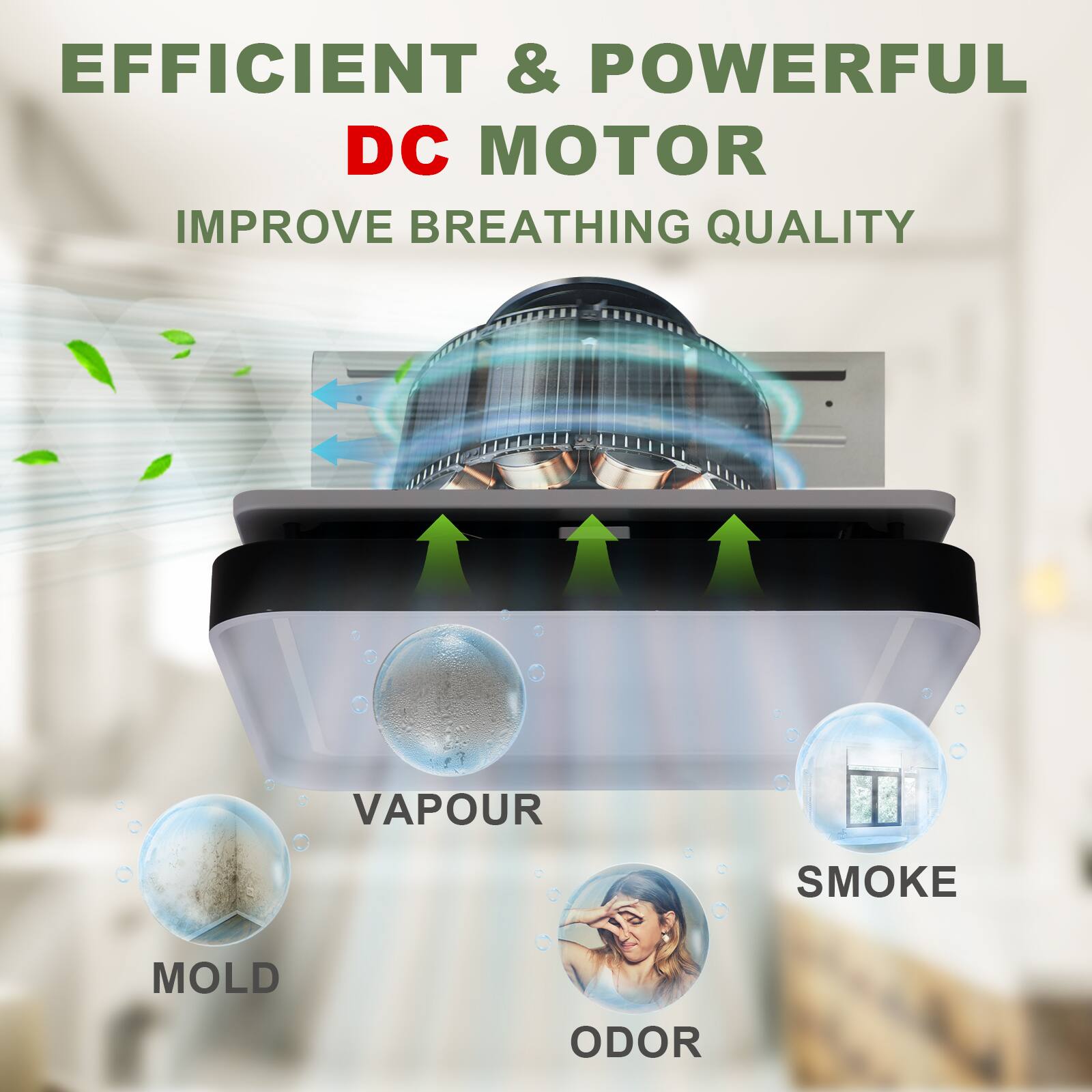 EFFICIENT & POWERFUL DC MOTOR  
IMPROVE BREATHING QUALITY  

VAPOUR  
SMOKE  
MOLD  
ODOR