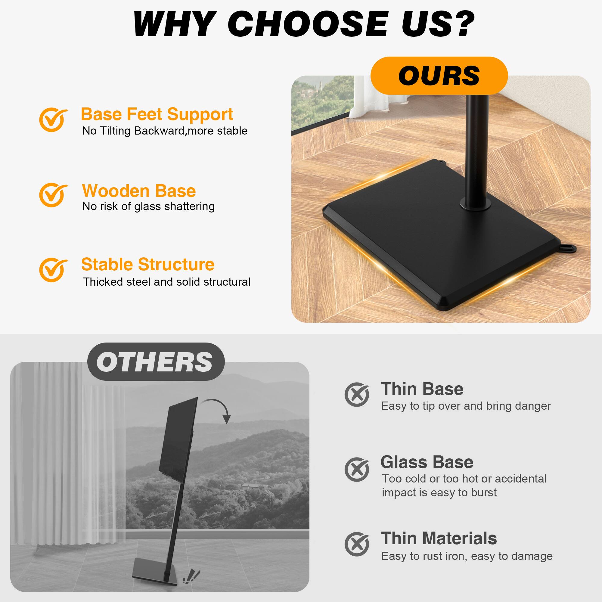 WHY CHOOSE US?

OURS
- Base Feet Support: No Tilting Backward, more stable
- Wooden Base: No risk of glass shattering
- Stable Structure: Thickened steel and solid structural

OTHERS
- Thin Base: Easy to tip over and bring danger
- Glass Base: Too cold or too hot or accidental impact is easy to burst
- Thin Materials: Easy to rust iron, easy to damage