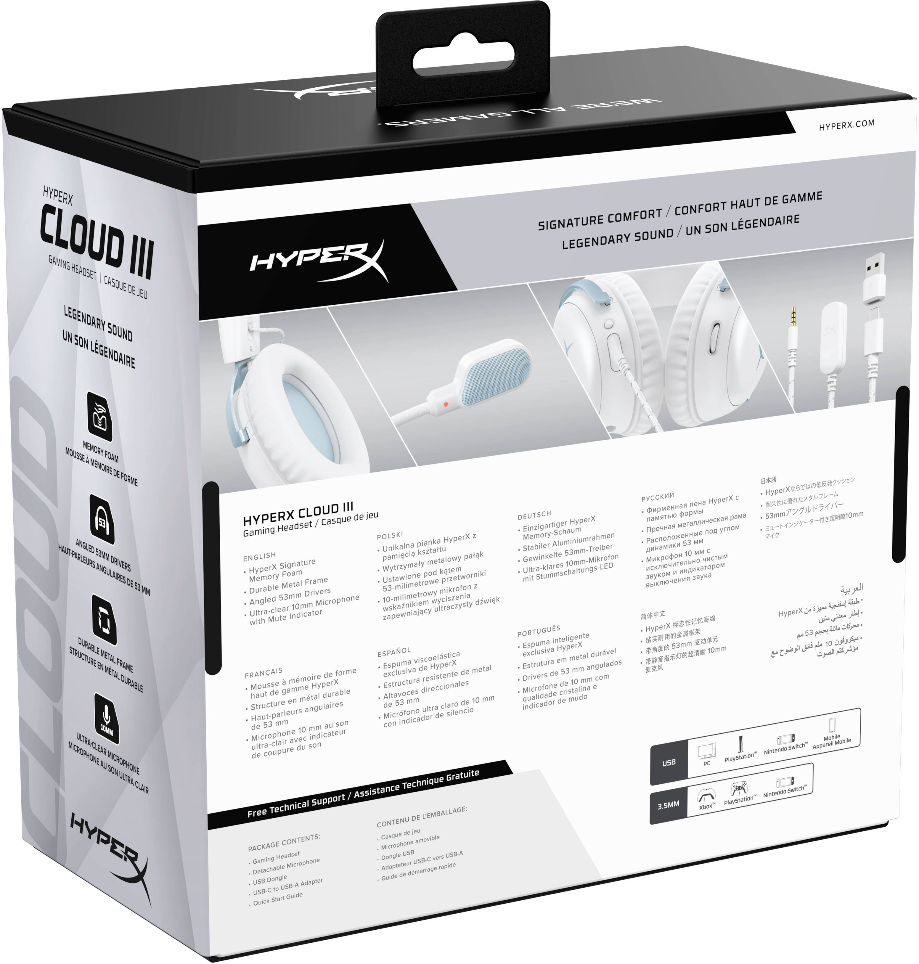 ALL WERE GAMERS

HYPERX.COM

HYPERX CLOUD III
GAMING HEADSET / CASQUE DE JEU

LEGENDARY SOUND / UN SON LÉGENDAIRE

SIGNATURE COMFORT / CONFORT HAUT DE GAMME

HYPERX CLOUD III
Gaming Headset / Casque de jeu

ENGLISH
- HyperX Signature
- Memory Foam
- Durable Metal Frame
- Dual 53mm Drivers
- Ultra-clear 10mm Microphone

FRANÇAIS
- Mousse à mémoire de forme
- Structure en métal durable
- Haut-parleurs angulaires de 53mm
- Microphone de 10mm ultra-clair

DEUTSCH
- HyperX Signature
- Memory-Schaum
- Stabiler 53mm-Treiber
- Ultra-klares 10mm-Mikrofon

POLSKI
- Unikalna planka
- Stabilny 53mm-Treiber
- Ustawiony pod prętwniki kątem
- Ultra-klares 10mm-Mikrofon

PORTUGUÊS

