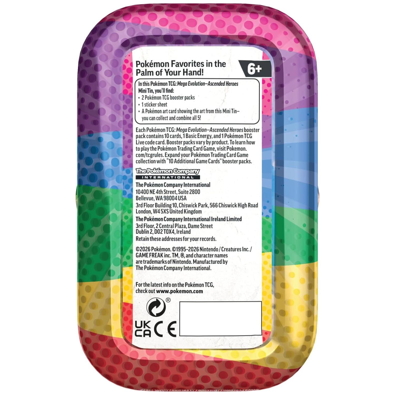 Pokemon Favorites in the Palm of Your Hand! In this Pokemon TCG: Mega Evolution-Ascended Heroes Mini Tin, you find:  
- 2 Pokemon TCG booster packs  
- 1 sticker sheet  
- A Pokemon art card showing the art from this Mini Tin- you can collect and combine all 5!  

Each Pokemon TCG: Mega Evolution-Ascended Heroes booster pack contains 10 cards, 1 Basic Energy, and 1 Pokemon TCG Live code card. Booster packs vary by product. To learn how to play the Pokemon Trading Card Game, visit Pokemon.com/tcgrules. Expand your Pokemon Trading Card Game collection with 10 Additional Game Cards' booster packs.  

The Pokemon Company INTERNATIONAL  
10400 NE 4th Street, Suite 2800, Bellevue, WA 98004 USA  
3rd Floor, Building 10, Chiswick Park, 566 Chiswick High Road, London, W4 5XS United Kingdom  
The Pokemon Company International Ireland Limited, 3rd Floor, 2 Central Plaza, Dame Street, Dublin 2, D02 TOX4, Ireland  

Retain these addresses for your records.  

©