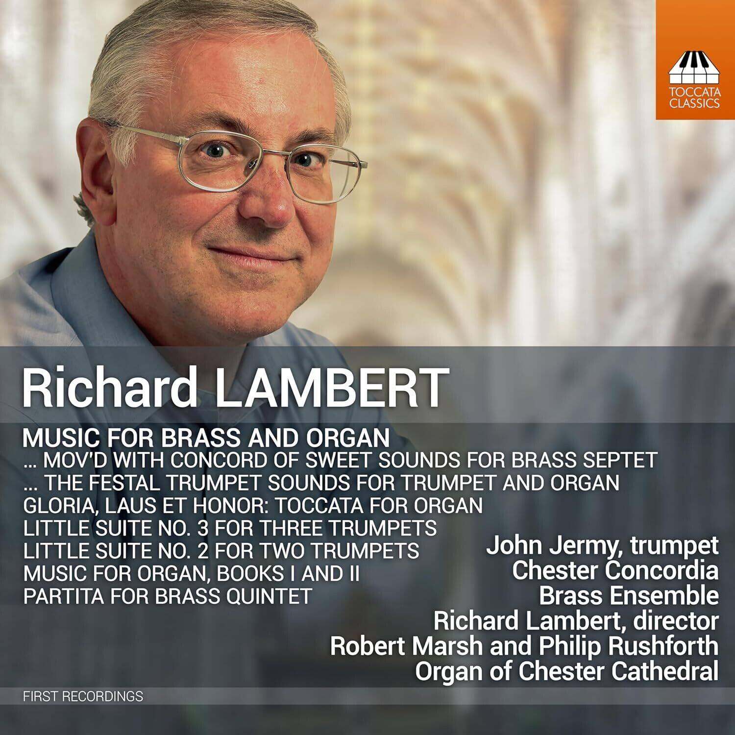 Richard LAMBERT

MUSIC FOR BRASS AND ORGAN  
... MOV'D WITH CONCORD OF SWEET SOUNDS FOR BRASS SEPTET  
... THE FESTAL TRUMPET SOUNDS FOR TRUMPET AND ORGAN  
GLORIA, LAUS ET HONOR: TOCCATA FOR ORGAN  
LITTLE SUITE NO. 3 FOR THREE TRUMPETS  
LITTLE SUITE NO. 2 FOR TWO TRUMPETS  
MUSIC FOR ORGAN, BOOKS I AND II  
PARTITA FOR BRASS QUINTET

John Jermy, trumpet  
Chester Concordia Brass Ensemble  
Richard Lambert, director  
Robert Marsh and Philip Rushforth  
Organ of Chester Cathedral

FIRST RECORDINGS
