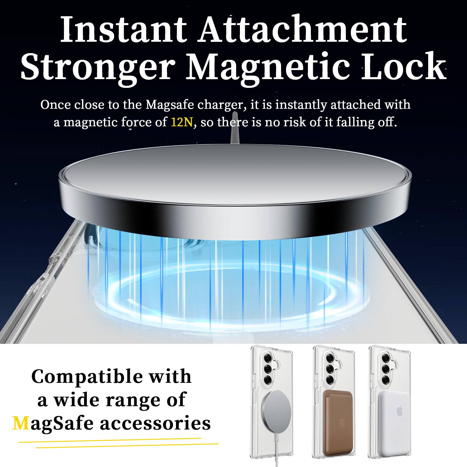 Instant Attachment  
Stronger Magnetic Lock  

Once close to the MagSafe charger, it is instantly attached with a magnetic force of 12N, so there is no risk of it falling off.  

Compatible with a wide range of MagSafe accessories