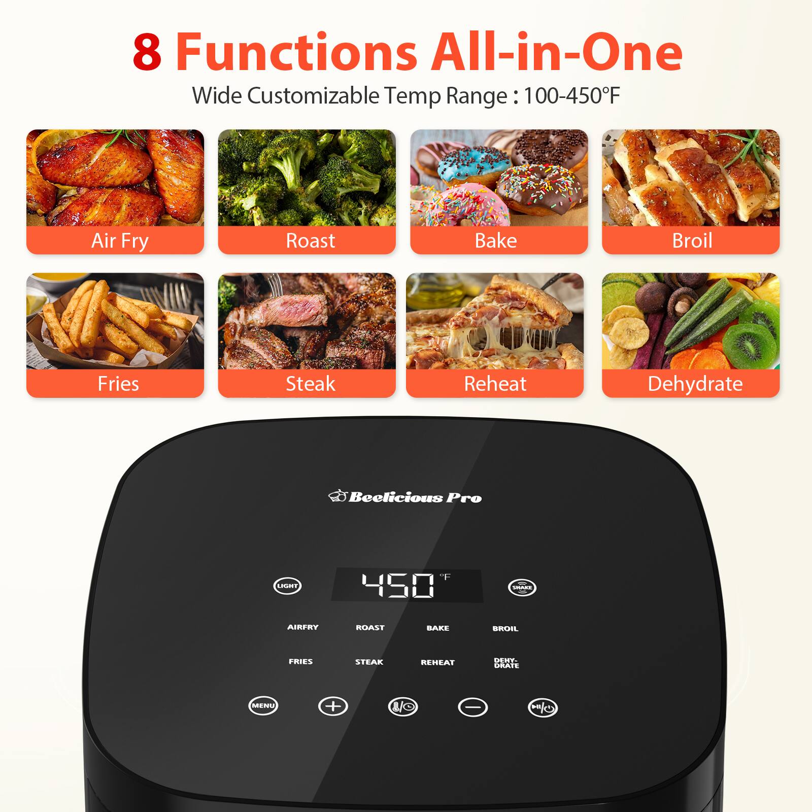8 Functions All-in-One
Wide Customizable Temp Range: 100-450F
Air Fry Roast Bake Broil Fries Steak Reheat Dehydrate
Beelicious Pro
LHUEET F 450 - AIRFRY ROAST BAKE BROIL FRIES STEAK REHEAT DEHE GRATE MENU + U/C -
