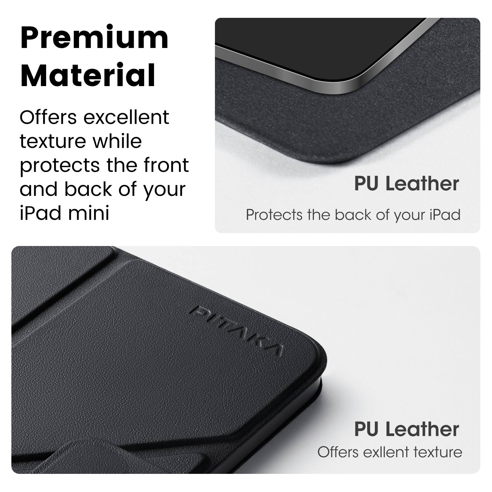 Premium Material  
Offers excellent texture while protects the front and back of your iPad mini  

PU Leather  
Protects the back of your iPad  

PU Leather  
Offers excellent texture