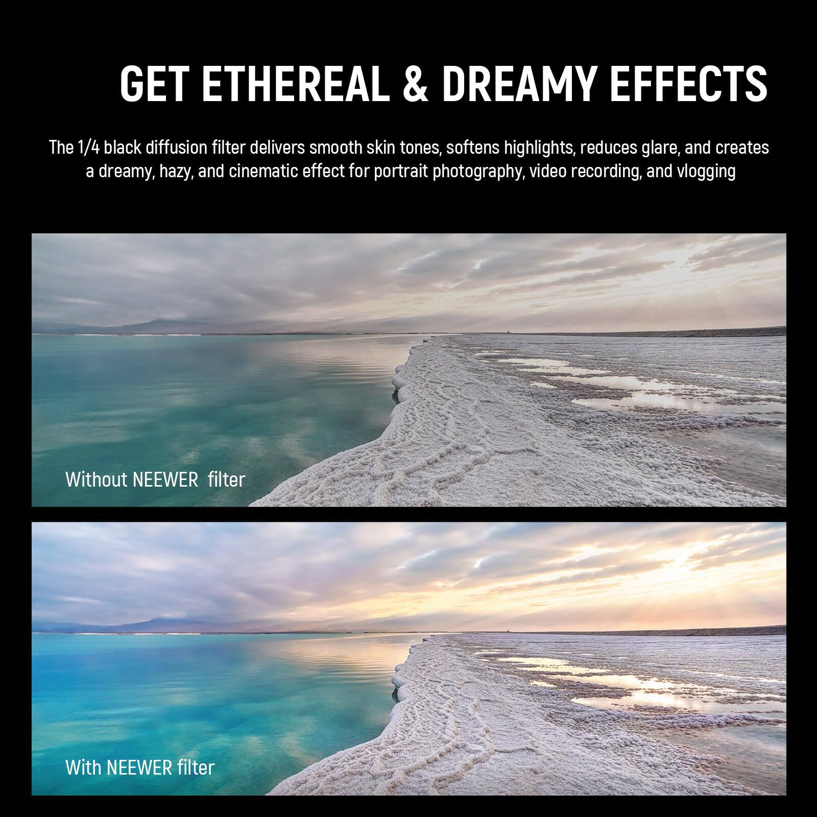 GET ETHEREAL & DREAMY EFFECTS

The 1/4 black diffusion filter delivers smooth skin tones, softens highlights, reduces glare, and creates a dreamy, hazy, and cinematic effect for portrait photography, video recording, and vlogging

Without NEEWER filter

With NEEWER filter