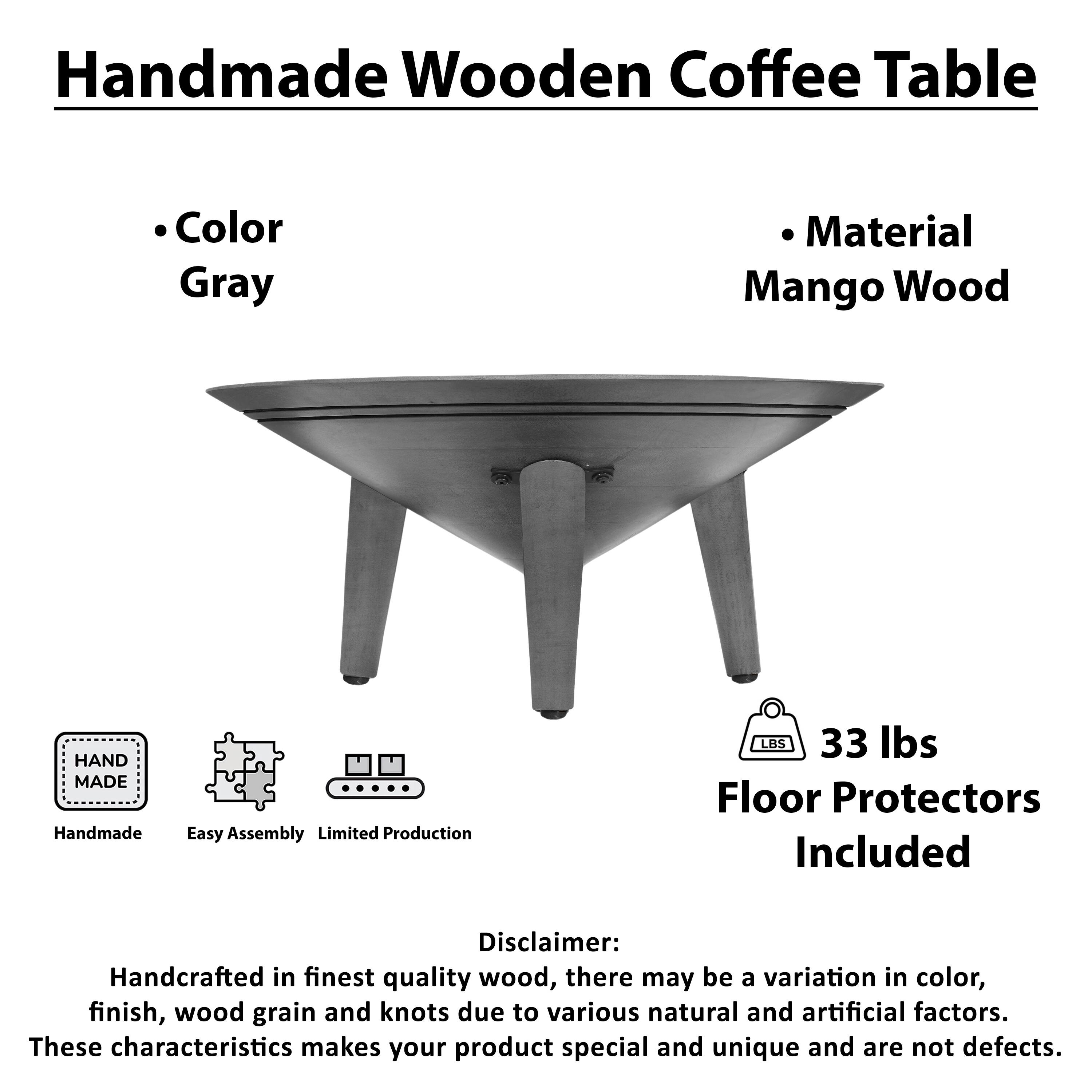 Handmade Wooden Coffee Table

Color Gray
Material Mango Wood

HAND MADE
Handmade
Easy Assembly
Limited Production

LBS 33 lbs
Floor Protectors Included

Disclaimer: Handcrafted in finest quality wood, there may be a variation in color, finish, wood grain and knots due to various natural and artificial factors. These characteristics makes your product special and unique and are not defects.
