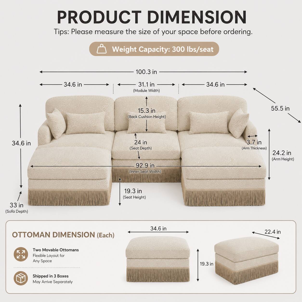 PRODUCT DIMENSION

Tips: Please measure the size of your space before ordering.

Weight Capacity: 300 lbs/seat

- 100.3 in (Width)
- 34.6 in (Module Width)
- 31.1 in (Back Cushion Height)
- 55.5 in (Height)
- 24 in (Seat Depth)
- 92.9 in (Inner Seat Width)
- 3.7 in (Arm Thickness)
- 24.2 in (Arm Height)
- 33 in (Sofa Depth)
- 19.3 in (Seat Height)

OTTOMAN DIMENSION (Each)

- 34.6 in (Width)
- 22.4 in (Depth)
- 19.3 in (Height)

Two Movable Ottomans
Flexible Layout for Any Space

Shipped in 3 Boxes
May Arrive Separately