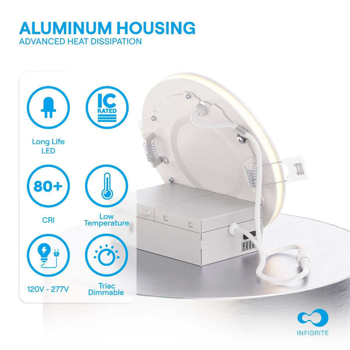 ALUMINUM HOUSING  
ADVANCED HEAT DISSIPATION  

- Long Life LED  
- IC RATED  
- 80+ CRI  
- Low Temperature  
- 120V - 277V  
- Triac Dimmable  

INFIBRITE