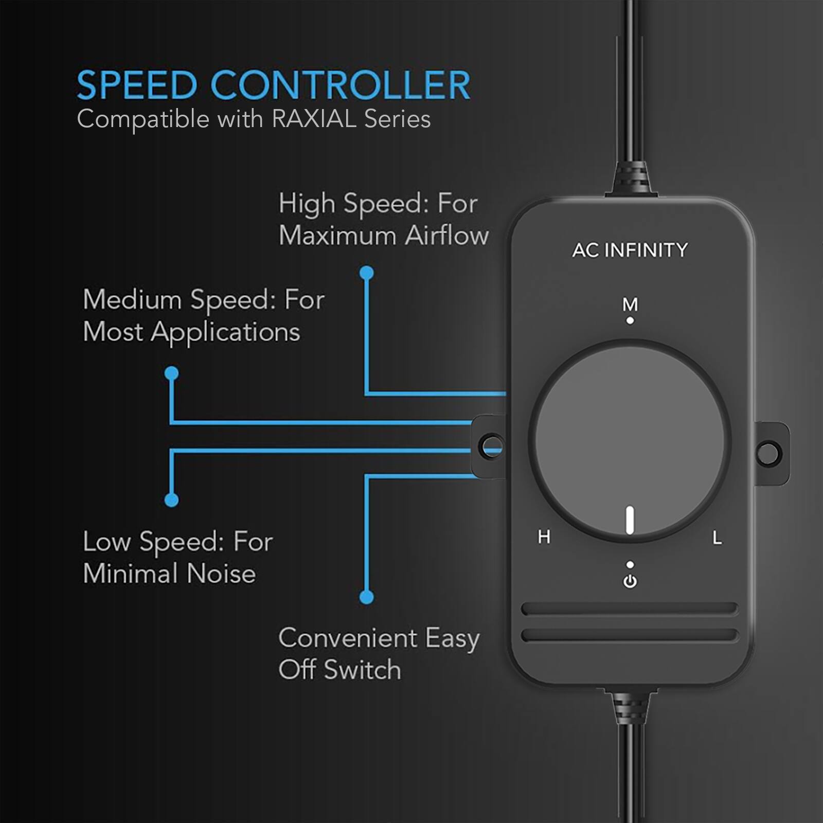 SPEED CONTROLLER  
Compatible with RAXIAL Series

High Speed: For Maximum Airflow  
AC INFINITY

Medium Speed: For Most Applications  
M

Low Speed: For Minimal Noise  
H  
L

Convenient Easy Off Switch