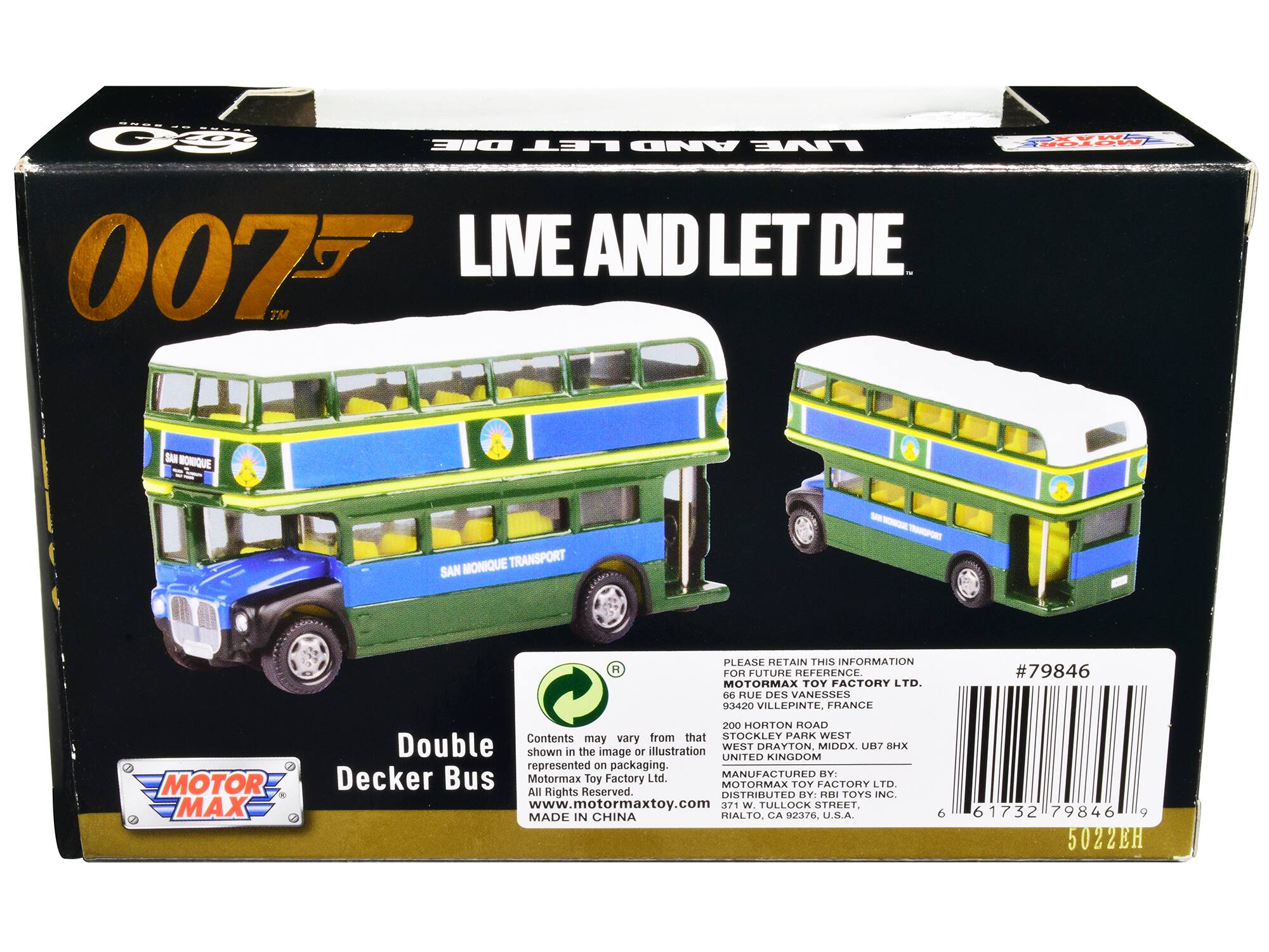 M: VS TOE DIE LET AND LIVE 007 LIVE AND LET DIE. TM aet SAN BONIQUE MONIQUE TRANSPORT SAN A PLEASE RETAIN THIS INFORMATION FOR FUTURE REFERENCE. MOTORMAX TOY FACTORY LTD. 06 RUJE DES VANESSES 93420 VILLEPINTE, FRANCE # #79846 MOTOR MAX 200 HORTON ROAD Contents from that STOCKLEY PARK WEST may vary Double shown in the image or illustration WEST UNITED DHAYTON, KINGDOM MIDDX. UB7 MX represented on packaging. Decker Bus MANUFACTURED BY: Motormax Toy Factory Ltd. MOTORMAX TOY FACTORY LTD. All Rights Reserved. DISTRIBUTED BY RRI TOYS INC. www.motormaxtoy.com 371 W. TULLOCK STREET. MADE IN CHINA RIALTO. CA 92376, U.S.A. 6 61732 79846 9 5022EH