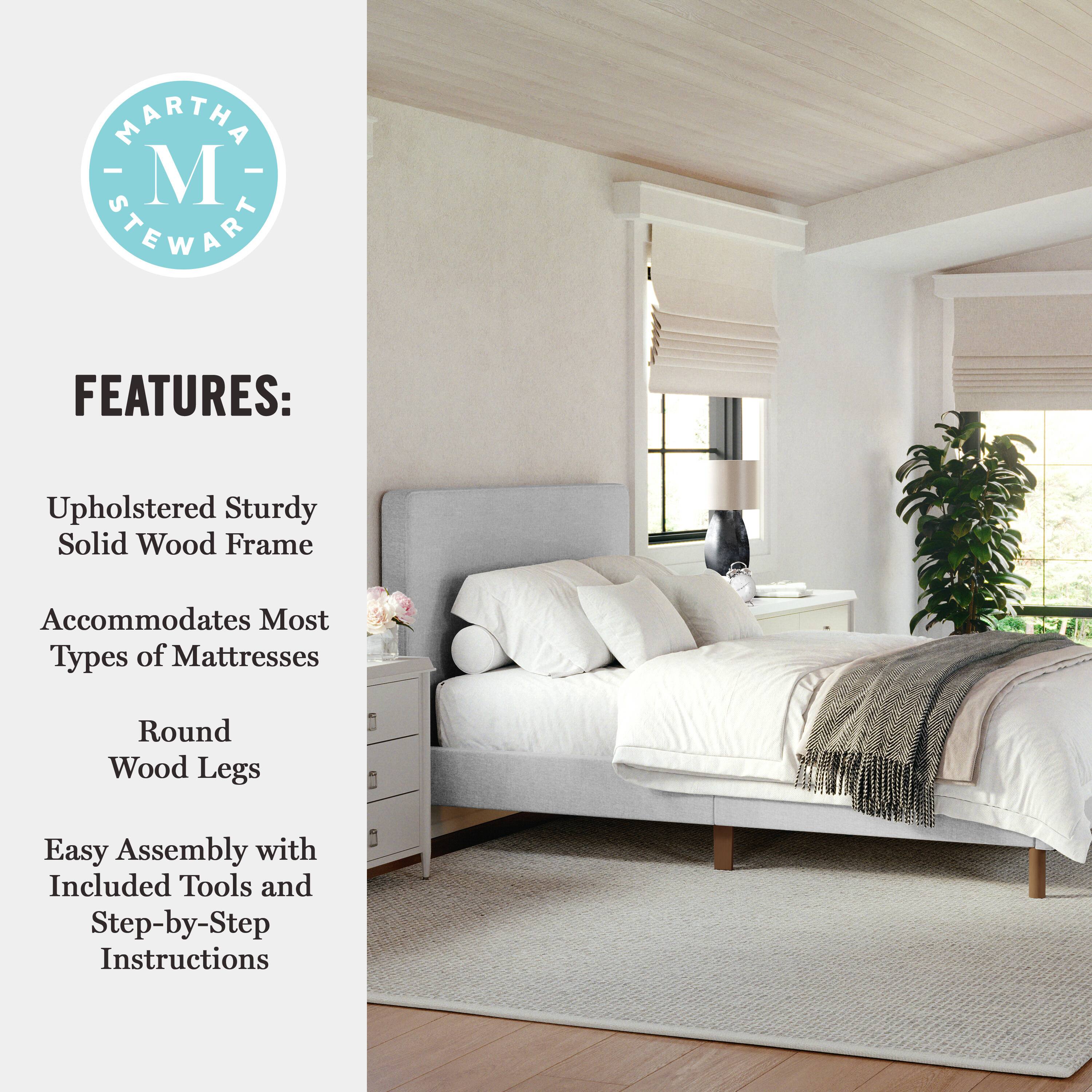 MARTHA STEWART FEATURES: Upholstered Sturdy Solid Wood Frame Accommodates Most Types of Mattresses Round Wood Legs Easy Assembly with Included Tools and Step-by-Step Instructions