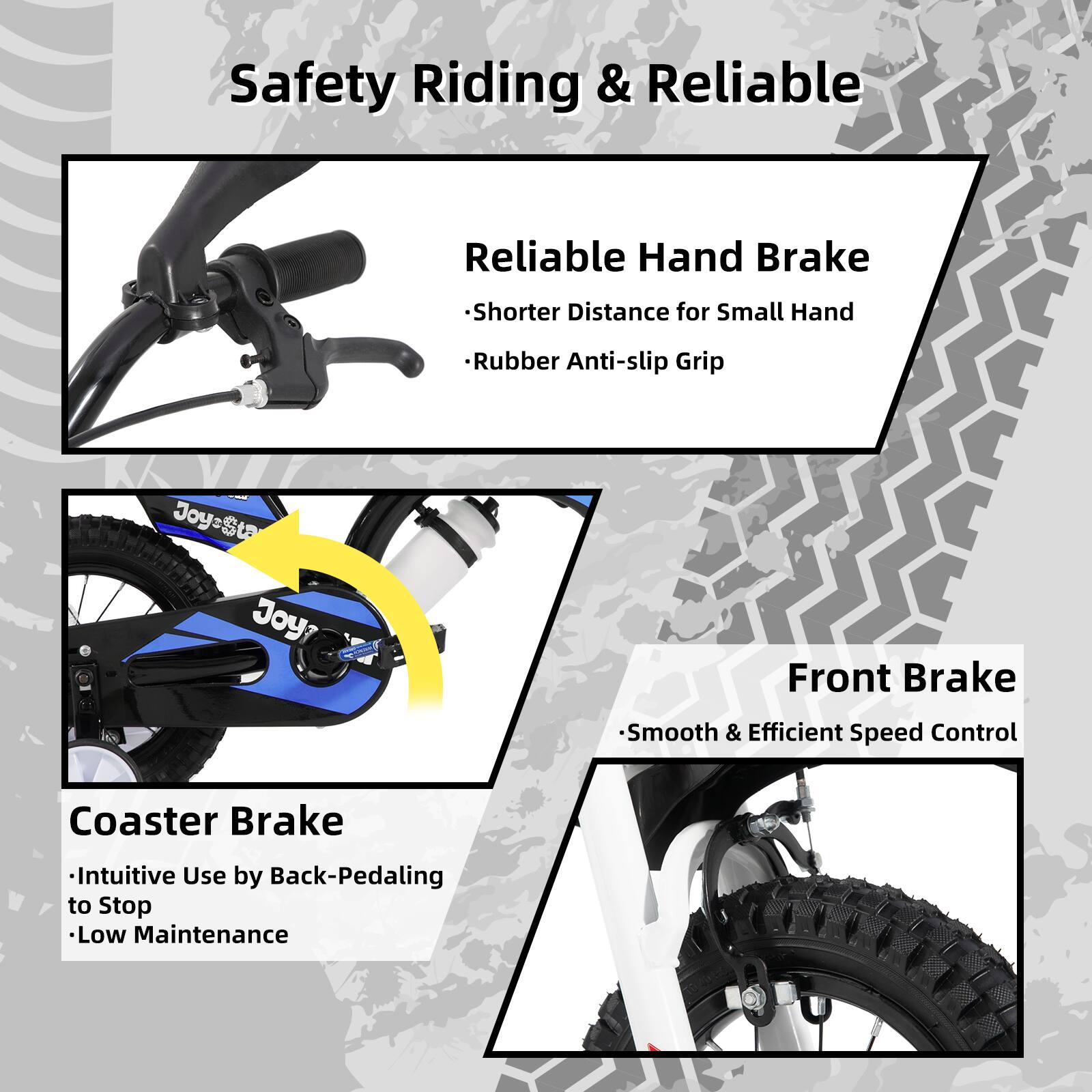 Safety Riding & Reliable

- Reliable Hand Brake
  - Shorter Distance for Small Hand
  - Rubber Anti-slip Grip

- Coaster Brake
  - Intuitive Use by Back-Pedaling to Stop
  - Low Maintenance

- Front Brake
  - Smooth & Efficient Speed Control