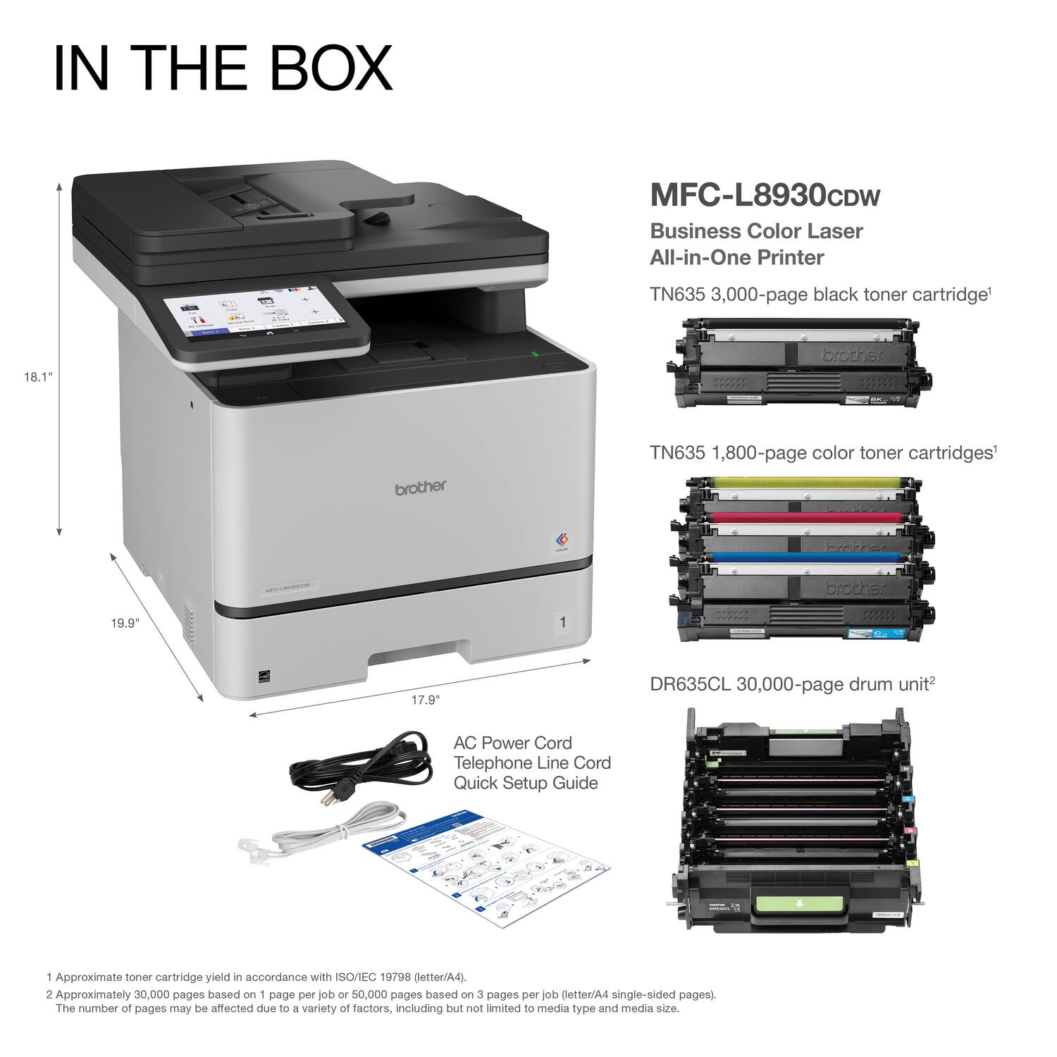 IN THE BOX

MFC-L8930CDW  
Business Color Laser All-in-One Printer

- TN635 3,000-page black toner cartridge¹
- TN635 1,800-page color toner cartridges¹
- DR635CL 30,000-page drum unit²
- AC Power Cord
- Telephone Line Cord
- Quick Setup Guide

1. Approximate toner cartridge yield in accordance with ISO/IEC 19798 (letter/A4).
2. Approximately 30,000 pages based on 1 page per job or 50,000 pages based on 3 pages per job (letter/A4 single-sided pages). The number of pages may be affected due to a variety of factors, including but not limited to media type and media size.