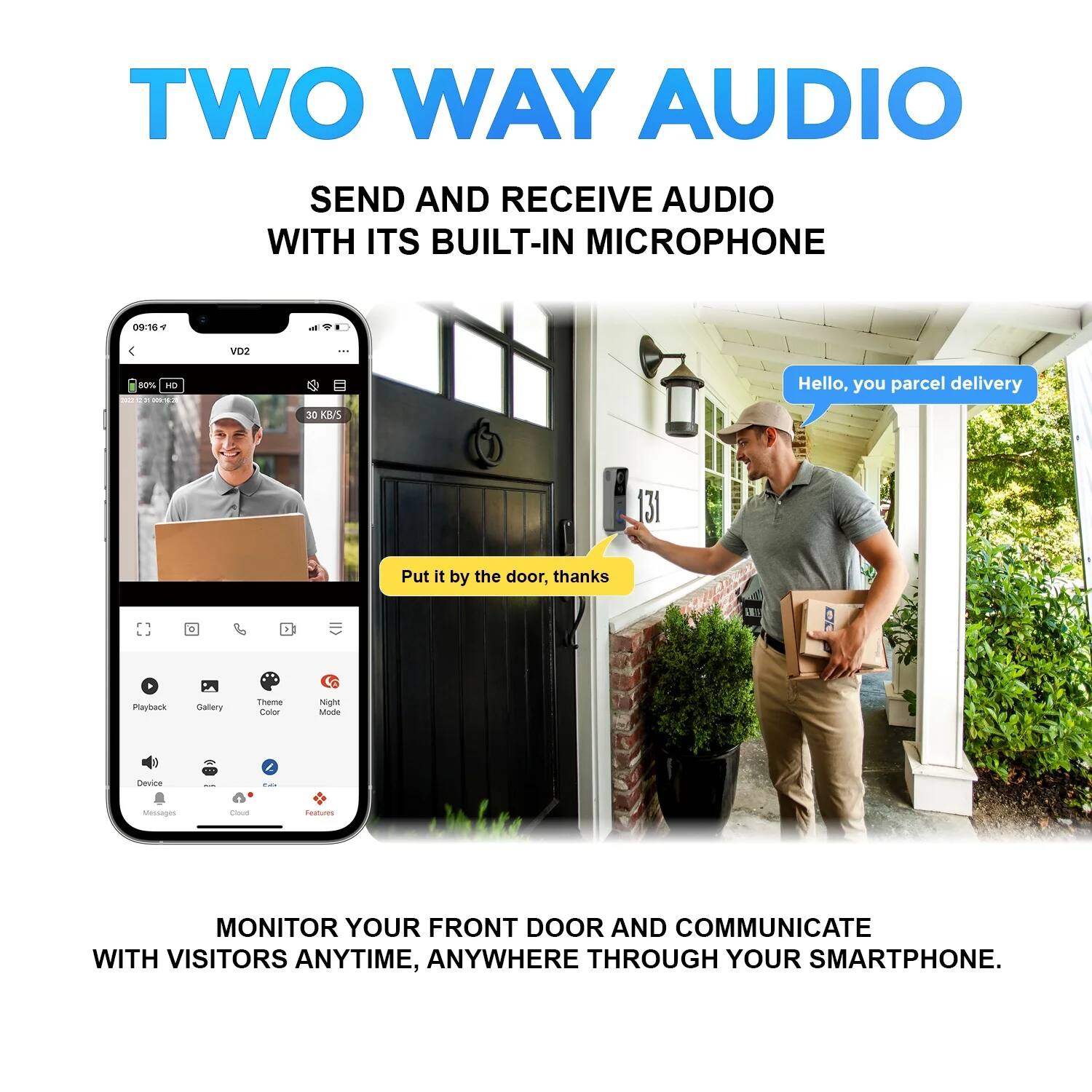 TWO WAY AUDIO  
SEND AND RECEIVE AUDIO WITH ITS BUILT-IN MICROPHONE  

09:16 a  
VO2 80m  
30 KB/S  

Hello, you parcel delivery  
Put it by the door, thanks  

Playback Daltery Theme Co Night sode neuce ... Messages - deatues  

MONITOR YOUR FRONT DOOR AND COMMUNICATE WITH VISITORS ANYTIME, ANYWHERE THROUGH YOUR SMARTPHONE.