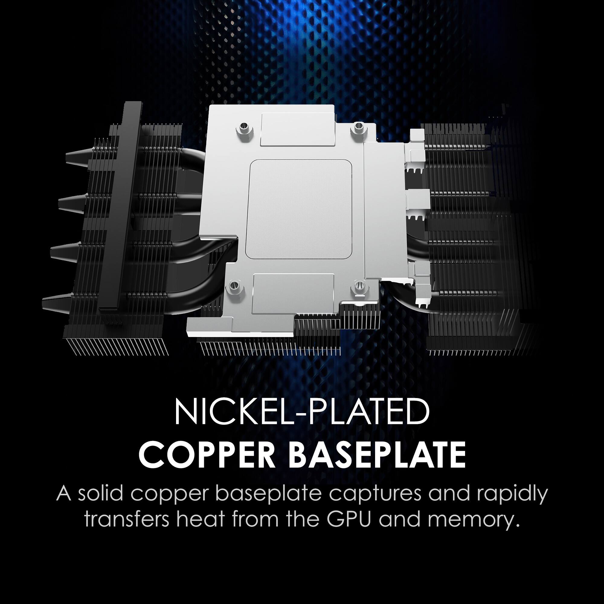NICKEL-PLATED COPPER BASEPLATE

A solid copper baseplate captures and rapidly transfers heat from the GPU and memory.
