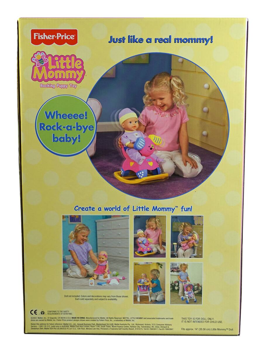 Fisher-Price  
Little Mommy  
Rocking Puppy Toy  

Just like a real mommy!  

Whee!  
Rock-a-bye baby!  

Create a world of Little Mommy fun!  

Doll not included. Colors and decorations may vary from those shown. Each sold separately and subject to availability.  

CE CONFORMES  
10 T SAPTY REGUIREMENTS  
- 5TM - SV  

THIS TOY IS FOR DOLL ONLY. IT IS NOT INTENDED FOR CHILD USE.  
Fits approx 14" (35.56 cm) Little Mommy Doll.  

©2006 Mattel, Inc.  
MADE IN CHINA  
Manufactured for Mattel, Inc. All Rights Reserved. MATTEL, LITTLE MOMMY and associated trademarks and trade dress are owned by Mattel, Inc. Fisher-Price product designs were created by Fisher-Price, Inc., a subsidiary of Mattel, Inc.  
Mattel, Inc., 3700 East Imperial Highway, El Segundo, CA 90245, USA.  
Mattel Australia Pty Ltd, 1000 Pittwater Road, North Sydney, NSW 2060, Australia.